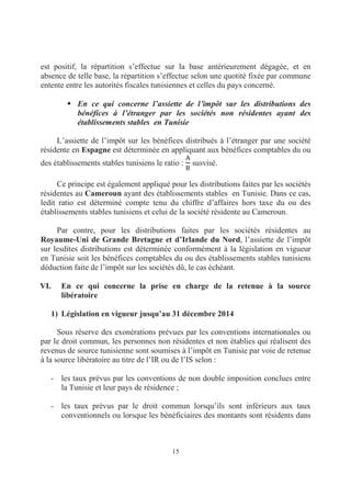 15
est positif, la répartition s’effectue sur la base antérieurement dégagée, et en
absence de telle base, la répartition s’effectue selon une quotité fixée par commune
entente entre les autorités fiscales tunisiennes et celles du pays concerné.
En ce qui concerne l’assiette de l’impôt sur les distributions des
bénéfices à l’étranger par les sociétés non résidentes ayant des
établissements stables en Tunisie
L’assiette de l’impôt sur les bénéfices distribués à l’étranger par une société
résidente en Espagne est déterminée en appliquant aux bénéfices comptables du ou
des établissements stables tunisiens le ratio : susvisé.
Ce principe est également appliqué pour les distributions faites par les sociétés
résidentes au Cameroun ayant des établissements stables en Tunisie. Dans ce cas,
ledit ratio est déterminé compte tenu du chiffre d’affaires hors taxe du ou des
établissements stables tunisiens et celui de la société résidente au Cameroun.
Par contre, pour les distributions faites par les sociétés résidentes au
Royaume-Uni de Grande Bretagne et d’Irlande du Nord, l’assiette de l’impôt
sur lesdites distributions est déterminée conformément à la législation en vigueur
en Tunisie soit les bénéfices comptables du ou des établissements stables tunisiens
déduction faite de l’impôt sur les sociétés dû, le cas échéant.
VI. En ce qui concerne la prise en charge de la retenue à la source
libératoire
1) Législation en vigueur jusqu’au 31 décembre 2014
Sous réserve des exonérations prévues par les conventions internationales ou
par le droit commun, les personnes non résidentes et non établies qui réalisent des
revenus de source tunisienne sont soumises à l’impôt en Tunisie par voie de retenue
à la source libératoire au titre de l’IR ou de l’IS selon :
- les taux prévus par les conventions de non double imposition conclues entre
la Tunisie et leur pays de résidence ;
- les taux prévus par le droit commun lorsqu’ils sont inférieurs aux taux
conventionnels ou lorsque les bénéficiaires des montants sont résidents dans
 