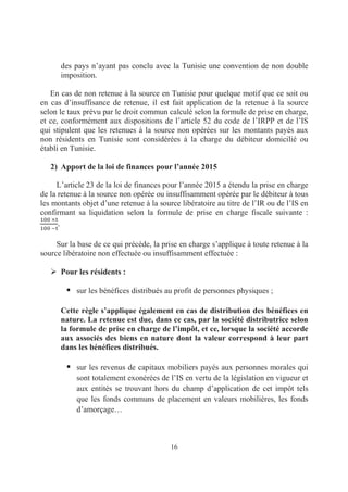 16
des pays n’ayant pas conclu avec la Tunisie une convention de non double
imposition.
En cas de non retenue à la source en Tunisie pour quelque motif que ce soit ou
en cas d’insuffisance de retenue, il est fait application de la retenue à la source
selon le taux prévu par le droit commun calculé selon la formule de prise en charge,
et ce, conformément aux dispositions de l’article 52 du code de l’IRPP et de l’IS
qui stipulent que les retenues à la source non opérées sur les montants payés aux
non résidents en Tunisie sont considérées à la charge du débiteur domicilié ou
établi en Tunisie.
2) Apport de la loi de finances pour l’année 2015
L’article 23 de la loi de finances pour l’année 2015 a étendu la prise en charge
de la retenue à la source non opérée ou insuffisamment opérée par le débiteur à tous
les montants objet d’une retenue à la source libératoire au titre de l’IR ou de l’IS en
confirmant sa liquidation selon la formule de prise en charge fiscale suivante :
Sur la base de ce qui précède, la prise en charge s’applique à toute retenue à la
source libératoire non effectuée ou insuffisamment effectuée :
Pour les résidents :
sur les bénéfices distribués au profit de personnes physiques ;
Cette règle s’applique également en cas de distribution des bénéfices en
nature. La retenue est due, dans ce cas, par la société distributrice selon
la formule de prise en charge de l’impôt, et ce, lorsque la société accorde
aux associés des biens en nature dont la valeur correspond à leur part
dans les bénéfices distribués.
sur les revenus de capitaux mobiliers payés aux personnes morales qui
sont totalement exonérées de l’IS en vertu de la législation en vigueur et
aux entités se trouvant hors du champ d’application de cet impôt tels
que les fonds communs de placement en valeurs mobilières, les fonds
d’amorçage…
 