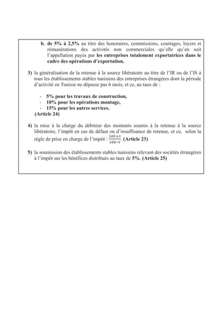 b. de 5% à 2,5% au titre des honoraires, commissions, courtages, loyers et
rémunérations des activités non commerciales qu’elle qu’en soit
l’appellation payés par les entreprises totalement exportatrices dans le
cadre des opérations d’exportation.
3) la généralisation de la retenue à la source libératoire au titre de l’IR ou de l’IS à
tous les établissements stables tunisiens des entreprises étrangères dont la période
d’activité en Tunisie ne dépasse pas 6 mois, et ce, au taux de :
- 5% pour les travaux de construction,
- 10% pour les opérations montage,
- 15% pour les autres services.
(Article 24)
4) la mise à la charge du débiteur des montants soumis à la retenue à la source
libératoire, l’impôt en cas de défaut ou d’insuffisance de retenue, et ce, selon la
règle de prise en charge de l’impôt : . (Article 23)
5) la soumission des établissements stables tunisiens relevant des sociétés étrangères
à l’impôt sur les bénéfices distribués au taux de 5%. (Article 25)
 