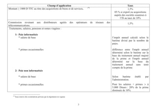 3
Champ d’application Taux
Montant 1000 D TTC au titre des acquisitions de biens et de services. (*)
1,5%
0 .5 % si export ou acquisitions
auprès des sociétés soumises à
l’IS au taux de 10%
Commission revenant aux distributeurs agréés des opérateurs de réseaux des
télécommunications.
1,5%
Traitements, salaires, pensions et rentes viagères :
1- Paie informatisée
* salaire de base
* primes occasionnelles
l’impôt annuel calculé selon le
barème divisé par le nombre de
paies.
différence entre l'impôt annuel
déterminé selon le barème sur la
base du traitement annuel majoré
de la prime et l'impôt annuel
déterminé sur la base du
traitement annuel sans tenir
compte de la prime.
2- Paie non informatisée
* salaire de base
* primes occasionnelles
Selon barème établi par
l'administration.
Pour les salaires + primes > à
5.000 Dinars : 20% de la prime
diminuée de 10%.
(*)
Sous réserve des exonérations prévues par la législation en vigueur.
 