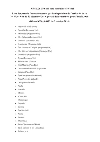 ANNEXE N°3 à la note commune N°3/2015
Liste des paradis fiscaux concernés par les dispositions de l’article 44 de la
loi n°2013-54 du 30 décembre 2013, portant loi de finances pour l’année 2014
(Décret N°2014-3833 du 3 octobre 2014)
• Delaware (États-Unis)
• Anguilla (Royaume-Uni)
• Bermudes (Royaume-Uni)
• Îles Caïmans (Royaume-Uni)
• Gibraltar (Royaume-Uni)
• Montserrat (Royaume-Uni)
• Îles Turques-et-Caïques (Royaume-Uni)
• Îles Vierges britanniques (Royaume-Uni)
• Guernesey (Royaume-Uni)
• Jersey (Royaume-Uni)
• Saint-Martin (France)
• Sint Maartin (Pays-Bas)
• Antilles néerlandaises (Pays-Bas)
• Curaçao (Pays-Bas)
• Îles Cook (Nouvelle-Zélande)
• Niue (Nouvelle-Zélande)
• Antigua-et-Barbuda
• Aruba
• Barbade
• Belize
• Costa Rica
• Dominique
• Grenade
• Liberia
• Îles Marshall
• Nauru
• Panama
• Philippines
• Saint-Christophe-et-Niévès
• Saint-Vincent-et-les Grenadines
• Sainte-Lucie
 