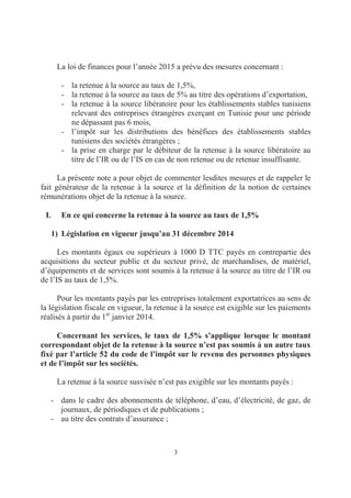 3
La loi de finances pour l’année 2015 a prévu des mesures concernant :
- la retenue à la source au taux de 1,5%,
- la retenue à la source au taux de 5% au titre des opérations d’exportation,
- la retenue à la source libératoire pour les établissements stables tunisiens
relevant des entreprises étrangères exerçant en Tunisie pour une période
ne dépassant pas 6 mois,
- l’impôt sur les distributions des bénéfices des établissements stables
tunisiens des sociétés étrangères ;
- la prise en charge par le débiteur de la retenue à la source libératoire au
titre de l’IR ou de l’IS en cas de non retenue ou de retenue insuffisante.
La présente note a pour objet de commenter lesdites mesures et de rappeler le
fait générateur de la retenue à la source et la définition de la notion de certaines
rémunérations objet de la retenue à la source.
I. En ce qui concerne la retenue à la source au taux de 1,5%
1) Législation en vigueur jusqu’au 31 décembre 2014
Les montants égaux ou supérieurs à 1000 D TTC payés en contrepartie des
acquisitions du secteur public et du secteur privé, de marchandises, de matériel,
d’équipements et de services sont soumis à la retenue à la source au titre de l’IR ou
de l’IS au taux de 1,5%.
Pour les montants payés par les entreprises totalement exportatrices au sens de
la législation fiscale en vigueur, la retenue à la source est exigible sur les paiements
réalisés à partir du 1er
janvier 2014.
Concernant les services, le taux de 1,5% s’applique lorsque le montant
correspondant objet de la retenue à la source n’est pas soumis à un autre taux
fixé par l’article 52 du code de l’impôt sur le revenu des personnes physiques
et de l’impôt sur les sociétés.
La retenue à la source susvisée n’est pas exigible sur les montants payés :
- dans le cadre des abonnements de téléphone, d’eau, d’électricité, de gaz, de
journaux, de périodiques et de publications ;
- au titre des contrats d’assurance ;
 
