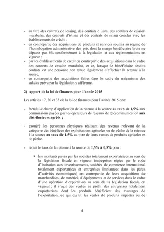 4
- au titre des contrats de leasing, des contrats d’ijâra, des contrats de cession
murabaha, des contrats d’istisna et des contrats de salam conclus avec les
établissements de crédit ;
- en contrepartie des acquisitions de produits et services soumis au régime de
l’homologation administrative des prix dont la marge bénéficiaire brute ne
dépasse pas 6% conformément à la législation et aux règlementations en
vigueur ;
- par les établissements de crédit en contrepartie des acquisitions dans le cadre
des contrats de cession murabaha, et ce, lorsque le bénéficiaire desdits
contrats est une personne non tenue légalement d’effectuer la retenue à la
source,
- en contrepartie des acquisitions faites dans le cadre du mécanisme des
sukuks prévu par la législation y afférente.
2) Apport de la loi de finances pour l’année 2015
Les articles 17, 30 et 35 de la loi de finances pour l’année 2015 ont:
- étendu le champ d’application de la retenue à la source au taux de 1,5% aux
commissions payées par les opérateurs de réseaux de télécommunication aux
distributeurs agréés ;
- exonéré les personnes physiques réalisant des revenus relevant de la
catégorie des bénéfices des exploitations agricoles ou de pêche de la retenue
à la source au taux de 1,5% au titre de leurs ventes de produits agricoles et
de pêche.
- réduit le taux de la retenue à la source de 1,5% à 0,5% pour :
les montants payés par les sociétés totalement exportatrices au sens de
la législation fiscale en vigueur (entreprises régies par le code
d’incitation aux investissements, sociétés de commerce international
totalement exportatrices et entreprises implantées dans les parcs
d’activités économiques) en contrepartie de leurs acquisitions de
marchandises, de matériel, d’équipements et de services dans le cadre
d’une opération d’exportation au sens de la législation fiscale en
vigueur ; il s’agit des ventes au profit des entreprises totalement
exportatrices dont les produits bénéficient des avantages de
l’exportation, ce qui exclut les ventes de produits importés ou de
 