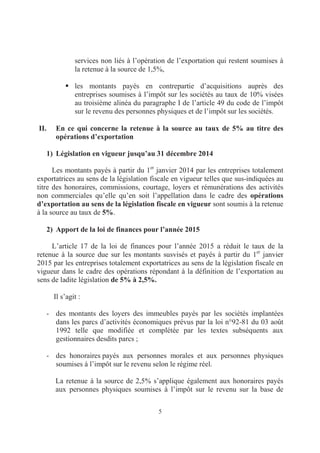 5
services non liés à l’opération de l’exportation qui restent soumises à
la retenue à la source de 1,5%,
les montants payés en contrepartie d’acquisitions auprès des
entreprises soumises à l’impôt sur les sociétés au taux de 10% visées
au troisième alinéa du paragraphe I de l’article 49 du code de l’impôt
sur le revenu des personnes physiques et de l’impôt sur les sociétés.
II. En ce qui concerne la retenue à la source au taux de 5% au titre des
opérations d’exportation
1) Législation en vigueur jusqu’au 31 décembre 2014
Les montants payés à partir du 1er
janvier 2014 par les entreprises totalement
exportatrices au sens de la législation fiscale en vigueur telles que sus-indiquées au
titre des honoraires, commissions, courtage, loyers et rémunérations des activités
non commerciales qu’elle qu’en soit l’appellation dans le cadre des opérations
d’exportation au sens de la législation fiscale en vigueur sont soumis à la retenue
à la source au taux de 5%.
2) Apport de la loi de finances pour l’année 2015
L’article 17 de la loi de finances pour l’année 2015 a réduit le taux de la
retenue à la source due sur les montants susvisés et payés à partir du 1er
janvier
2015 par les entreprises totalement exportatrices au sens de la législation fiscale en
vigueur dans le cadre des opérations répondant à la définition de l’exportation au
sens de ladite législation de 5% à 2,5%.
Il s’agit :
- des montants des loyers des immeubles payés par les sociétés implantées
dans les parcs d’activités économiques prévus par la loi n°92-81 du 03 août
1992 telle que modifiée et complétée par les textes subséquents aux
gestionnaires desdits parcs ;
- des honoraires payés aux personnes morales et aux personnes physiques
soumises à l’impôt sur le revenu selon le régime réel.
La retenue à la source de 2,5% s’applique également aux honoraires payés
aux personnes physiques soumises à l’impôt sur le revenu sur la base de
 