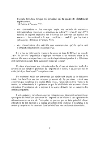 6
l’assiette forfaitaire lorsque ces personnes ont la qualité de « totalement
exportateur ».
(définition à l’annexe N°2)
- des commissions et des courtages payés aux sociétés de commerce
international qui respectent les conditions de la loi n°94-42 du 07 mars 1994
relative au régime applicable sur l’exercice des activités des sociétés du
commerce international telle que complétée et modifiée par les textes
subséquents (définition à l’annexe N°2);
- des rémunérations des activités non commerciales qu’elle qu’en soit
l’appellation (définition à l’annexe N°2).
Il y a lieu de noter que la retenue à la source au taux de 0,5% et au taux de
2,5% au titre de l’exportation s’applique seulement si les montants objet de la
retenue à la source sont payés en contrepartie d’opérations répondant à la définition
de l’exportation au sens de la législation fiscale en vigueur.
Ces taux s’appliquent aux entreprises dont la période de déduction totale des
revenus ou des bénéfices provenant de l’exportation a expiré, et ce, quelque soit le
cadre juridique dans lequel l’entreprise exerce.
Les montants payés aux entreprises qui bénéficient encore de la déduction
totale des bénéfices ou des revenus provenant de l’exportation, restent non
concernés par la retenue à la source. Dans ce cas, l’exonération de la retenue à la
source, est subordonnée à la présentation par le bénéficiaire des montants d’une
attestation d’exonération de la retenue à la source délivrée par les services des
impôts compétents.
Il est à préciser, par ailleurs, que les entreprises qui déduisent seulement une
quote-part des bénéfices provenant de l’exportation et relative à une opération de
réinvestissement au sein de l’entreprise ne peuvent pas se faire prévaloir d’une
attestation de non retenue à la source et restent donc soumises à la retenue à la
source y compris sur les montants dont les bénéfices sont totalement déductibles.
 