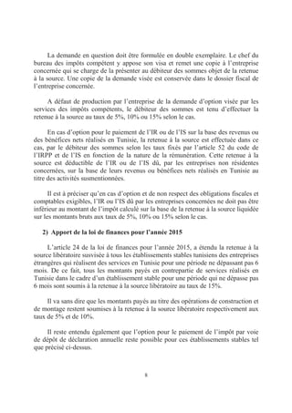 8
La demande en question doit être formulée en double exemplaire. Le chef du
bureau des impôts compétent y appose son visa et remet une copie à l’entreprise
concernée qui se charge de la présenter au débiteur des sommes objet de la retenue
à la source. Une copie de la demande visée est conservée dans le dossier fiscal de
l’entreprise concernée.
A défaut de production par l’entreprise de la demande d’option visée par les
services des impôts compétents, le débiteur des sommes est tenu d’effectuer la
retenue à la source au taux de 5%, 10% ou 15% selon le cas.
En cas d’option pour le paiement de l’IR ou de l’IS sur la base des revenus ou
des bénéfices nets réalisés en Tunisie, la retenue à la source est effectuée dans ce
cas, par le débiteur des sommes selon les taux fixés par l’article 52 du code de
l’IRPP et de l’IS en fonction de la nature de la rémunération. Cette retenue à la
source est déductible de l’IR ou de l’IS dû, par les entreprises non résidentes
concernées, sur la base de leurs revenus ou bénéfices nets réalisés en Tunisie au
titre des activités susmentionnées.
Il est à préciser qu’en cas d’option et de non respect des obligations fiscales et
comptables exigibles, l’IR ou l’IS dû par les entreprises concernées ne doit pas être
inférieur au montant de l’impôt calculé sur la base de la retenue à la source liquidée
sur les montants bruts aux taux de 5%, 10% ou 15% selon le cas.
2) Apport de la loi de finances pour l’année 2015
L’article 24 de la loi de finances pour l’année 2015, a étendu la retenue à la
source libératoire susvisée à tous les établissements stables tunisiens des entreprises
étrangères qui réalisent des services en Tunisie pour une période ne dépassant pas 6
mois. De ce fait, tous les montants payés en contrepartie de services réalisés en
Tunisie dans le cadre d’un établissement stable pour une période qui ne dépasse pas
6 mois sont soumis à la retenue à la source libératoire au taux de 15%.
Il va sans dire que les montants payés au titre des opérations de construction et
de montage restent soumises à la retenue à la source libératoire respectivement aux
taux de 5% et de 10%.
Il reste entendu également que l’option pour le paiement de l’impôt par voie
de dépôt de déclaration annuelle reste possible pour ces établissements stables tel
que précisé ci-dessus.
 
