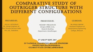 COMPARATIVE STUDY OF
OUTRIGGER STRUCTURE WITH
DIFFERENT CONFIGURATIONS
PREPARED BY
JUGAL S. SENGHANI
Str. Design Engineer at
Post Tension Services India
Pvt. Ltd., Vadodara.
GUIDED BY
MS. POOJA MISTRY
Assistant Professor at
Government Engineering
College, Bharuch.
2ND
AND 3RD
SEPT. 2017
3333rd
NATIONAL CONVENTION OF CIVIL ENGINEERSNATIONAL CONVENTION OF CIVIL ENGINEERS
INSTITUTION OF ENGINEERS (I)INSTITUTION OF ENGINEERS (I)
GUJARAT STATE CENTRE,AHMEDABAD.GUJARAT STATE CENTRE,AHMEDABAD.
PRESENTED BY
NILESH V PRAJAPATI
Designs (R&B) circle,
Roads & Building
Department, Gandhinagar.
 