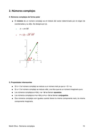 2. Números complejos
4. Números complejos de forma polar
■ El módulo de un número complejo es el módulo del vector determinado por el origen de
coordenadas y su afijo. Se designa por |z|.
5. Propiedades interesantes
■ Si b = 0 el número complejo se reduce a un número real ya que a + 0i = a.
■ Si a = 0 el número complejo se reduce a bi, y se dice que es un número imaginario puro.
■ Los números complejos a + bi y −a − bi se llaman opuestos.
■ Los números complejos z = a + bi y z = a − bi se llaman conjugados.
■ Dos números complejos son iguales cuando tienen la misma componente real y la misma
componente imaginaria.
Martti Oliva - Números complejos 10
 