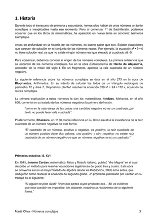 1. Historia
Durante todo el transcurso de primaria y secundaria, hemos oído hablar de unos números un tanto
complejos e inexplicables hasta ese momento. Pero al comenzar 1º de Bachillerato, podemos
observar que en los libros de matemáticas, ha aparecido un nuevo tema en concreto: Números
Complejos.
Antes de profundizar en la historia de los números, es bueno saber que son. Existen ecuaciones
que carecen de solución en el conjunto de los números reales. Por ejemplo, la ecuación x2 + 9 = 0
no tiene solución real, ya que no existe ningún número real que elevado al cuadrado dé -9.
Para comenzar, debemos conocer el origen de los números complejos. La primera referencia que
se encontró de los números complejos fue en la obra Estereometría de Herón de Alejandría,
alrededor de la mitad del siglo I. En un fragmento, aparece la raíz cuadrada de un número
negativo.
La siguiente referencia sobre los números complejos se data en el año 275 en la obra de
Diophantus, Arithmetica. En su intento de calcular los lados de un triángulo rectángulo de
perímetro 12 y área 7, Diophantus planteó resolver la ecuación 336 x2 + 24 = 172 x, ecuación de
raíces complejas.
La primera explicación a estos números la dan los matemáticos hindúes. Mahavira, en el año
850, comentó en su tratado de los números negativos la primera definición:
“como en la naturaleza de las cosas una cantidad negativa no es un cuadrado, por
tanto no puede tener raíz cuadrada”.
Posteriormente, Bhaskara, en 1150, hacía referencia en su libro Lilavati a la inexistencia de la raíz
cuadrada de un número negativo de esta forma:
“El cuadrado de un número, positivo o negativo, es positivo; la raíz cuadrada de
un número positivo tiene dos valores, uno positivo y otro negativo; no existe raíz
cuadrada de un número negativo ya que un número negativo no es un cuadrado.”
Primeros estudios: S. XVI
En 1545, Jerome Cardan, matemático, físico y ﬁlósofo italiano, publicó “Ars Magna” en el cual
describe un método para resolver ecuaciones algebraicas de grado tres y cuatro. Esta obra
se convertía así en el mayor tratado de álgebra desde los Babilonios, 3000 años antes, que
dedujeron cómo resolver la ecuación de segundo grado. Un problema planteado por Cardan en su
trabajo es el siguiente:
“Si alguien te pide dividir 10 en dos partes cuyos producto sea... 40, es evidente
que esta cuestión es imposible. No obstante, nosotros la resolvemos de la siguiente
forma.”
Martti Oliva - Números complejos 3
 