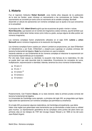 1. Historia
Fue el ingeniero hidráulico Rafael Bombelli, unos treinta años después de la publicación
de la obra de Cardan, quien introdujo un razonamiento a las conclusiones de Cardan. Este
razonamiento se convierte por tanto como el nacimiento de la variable compleja. Bombelli
desarrolló un cálculo de operaciones con números complejos que se ajusta a los que conocemos
en la actualidad.
A principios de 1620, Albert Girard sugirió que las ecuaciones de grado n tenían n raíces.
René Descartes, que bautizó con el nombre de imaginarios a estos números, apuntó también que
toda ecuación debía tener tantas raíces como indica su grado, aunque alguna de ellas podían ser
números imaginarios.
Los números complejos fueron ampliamente utilizados en el siglo XVIII. Leibniz y Johan
Bernoulli usaron números imaginarios en la resolución de integrales.
Los números complejos fueron usados por Johann Lambert en proyecciones, por Jean D'Alembert
en hidrodinámica y por Euler, D’Alembert y Joseph-Louis Lagrange en pruebas erróneas del
teorema fundamental del álgebra. Euler fue el primero en usar la notación
haciendo además un uso fundamental de los números complejos al relacionar la exponencial con
las funciones trigonométricas por la expresión.
Por otro lado, Euler expuso su identidad, la ecuación más famosa de la matemática. En ella
se puede decir que está resumida toda la matemática. Encontramos los conceptos de suma,
multiplicación, exponenciación e identidad. Además, tenemos los cinco números fundamentales:
■ El cero: 0
■ El uno: 1
■ El número
■ El número e
■ El número i
Posteriormente, Carl Friedrich Gauss, en su tesis doctoral, daba la primera prueba correcta del
teorema fundamental del álgebra.
La Universidad de Cambridge como ejemplo, a principios del siglo XIX, se preguntaba qué lógica
regía sobre las operaciones con números complejos que permitiese su enseñanza.
En el siglo XIX ya proponen algunos matemáticos, de Cambridge principalmente, que debía
haber unas reglas que gobernasen esta herramienta que ya demostraba a todas luces su utilidad
para muchos. La representación geométrica de los complejos como puntos del plano tiene sus
primeras citas en los trabajos de 1797 del noruego Caspar Wessel y en 1806 en los del suizo
Jean-Robert Argand.
Martti Oliva - Números complejos 4
 