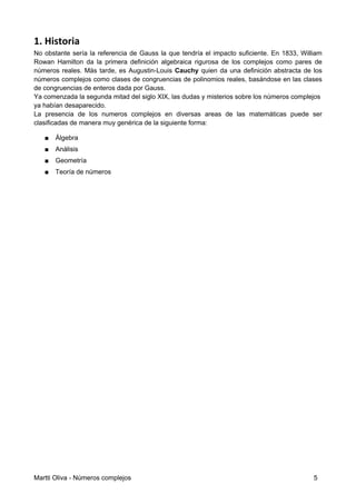 1. Historia
No obstante sería la referencia de Gauss la que tendría el impacto suﬁciente. En 1833, William
Rowan Hamilton da la primera deﬁnición algebraica rigurosa de los complejos como pares de
números reales. Más tarde, es Augustin-Louis Cauchy quien da una deﬁnición abstracta de los
números complejos como clases de congruencias de polinomios reales, basándose en las clases
de congruencias de enteros dada por Gauss.
Ya comenzada la segunda mitad del siglo XIX, las dudas y misterios sobre los números complejos
ya habían desaparecido.
La presencia de los numeros complejos en diversas areas de las matemáticas puede ser
clasiﬁcadas de manera muy genérica de la siguiente forma:
■ Álgebra
■ Análisis
■ Geometría
■ Teoría de números
Martti Oliva - Números complejos 5
 