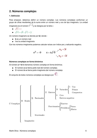 2. Números complejos
1. Definición
Para empezar, debemos definir un número complejo. Los números complejos conforman un
grupo de cifras resultantes de la suma entre un número real y uno de tipo imaginario. La unidad
imaginaria es el número y se designa por la letra i.
■
■
Un número imaginario se denota por bi, donde :
■ b es un número real
■ i es la unidad imaginaria
Con los números imaginarios podemos calcular raíces con índice par y radicando negativo.
Números complejos en forma binómica
Al número a + bi le llamamos número complejo en forma binómica.
■ El número a se llama parte real del número complejo.
■ El número b se llama parte imaginaria del número complejo.
El conjunto de todos números complejos se designa por .
Martti Oliva - Números complejos 6
 