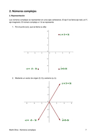 2. Números complejos
2. Representación
Los números complejos se representan en unos ejes cartesianos. El eje X se llama eje real y el Y,
eje imaginario. El número complejo a + bi se representa:
1. Por el punto (a,b), que se llama su afijo
2. Mediante un vector de origen (0, 0) y extremo (a, b).
Martti Oliva - Números complejos 7
 