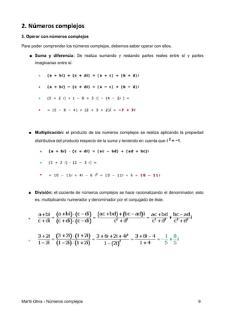 2. Números complejos
3. Operar con números complejos
Para poder comprender los números complejos, debemos saber operar con ellos.
■ Suma y diferencia: Se realiza sumando y restando partes reales entre sí y partes
imaginarias entre sí.
■ Multiplicación: el producto de los números complejos se realiza aplicando la propiedad
distributiva del producto respecto de la suma y teniendo en cuenta que i 2 = −1.
■ División: el cociente de números complejos se hace racionalizando el denominador; esto
es, multiplicando numerador y denominador por el conjugado de éste.
Martti Oliva - Números complejos 9
 