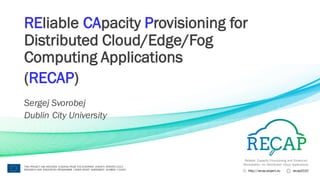 Reliable Capacity Provisioning and Enhanced
Remediation for Distributed Cloud Applications
http://recap-project.eu recap2020
THIS PROJECT HAS RECEIVED FUNDING FROM THE EUROPEAN UNION’S HORIZON 2020
RESEARCH AND INNOVATION PROGRAMME UNDER GRANT AGREEMENT NUMBER 732667
REliable CApacity Provisioning for
Distributed Cloud/Edge/Fog
Computing Applications
(RECAP)
Sergej Svorobej
Dublin City University
 