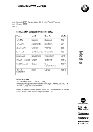 Formula BMW Europe




´Thema    Formula BMW Europe: Läufe 5 & 6, 25.-27. Juni, Valencia.
Datum     26. Juni 2010
  Seite   4


          Formula BMW Europe Rennkalender 2010.

          Datum                Land             Strecke              Läufe

          7.-9. Mai            Spanien          Barcelona            1&2

          4.-6. Juni           Niederlande      Zandvoort            3&4

          25.-27. Juni         Spanien          Valencia             5&6

          9.-11. Juli          Großbritannien   Silverstone          7&8

          23.-25. Juli         Deutschland      Hockenheim           9&10

          30. Juli-1. August   Ungarn           Budapest             11&12

          27.-29. August       Belgien          Spa-                 13&14
                                                Francorchamps

          10.-12.              Italien          Monza                15&16
          September



          Pressekontakt.
          Ann Bradshaw, Tel: +44 7713 317006,
          ann.bradshaw@partner.formulabmw.com; Ingo Lehbrink, Tel +49 176
          20340224, ingo.lehbrink@bmw.de

          Für redaktionelle Zwecke honorarfreie Fotos und weitere Informationen
          finden Sie auf: www.press.bmwgroup-sport.com
 