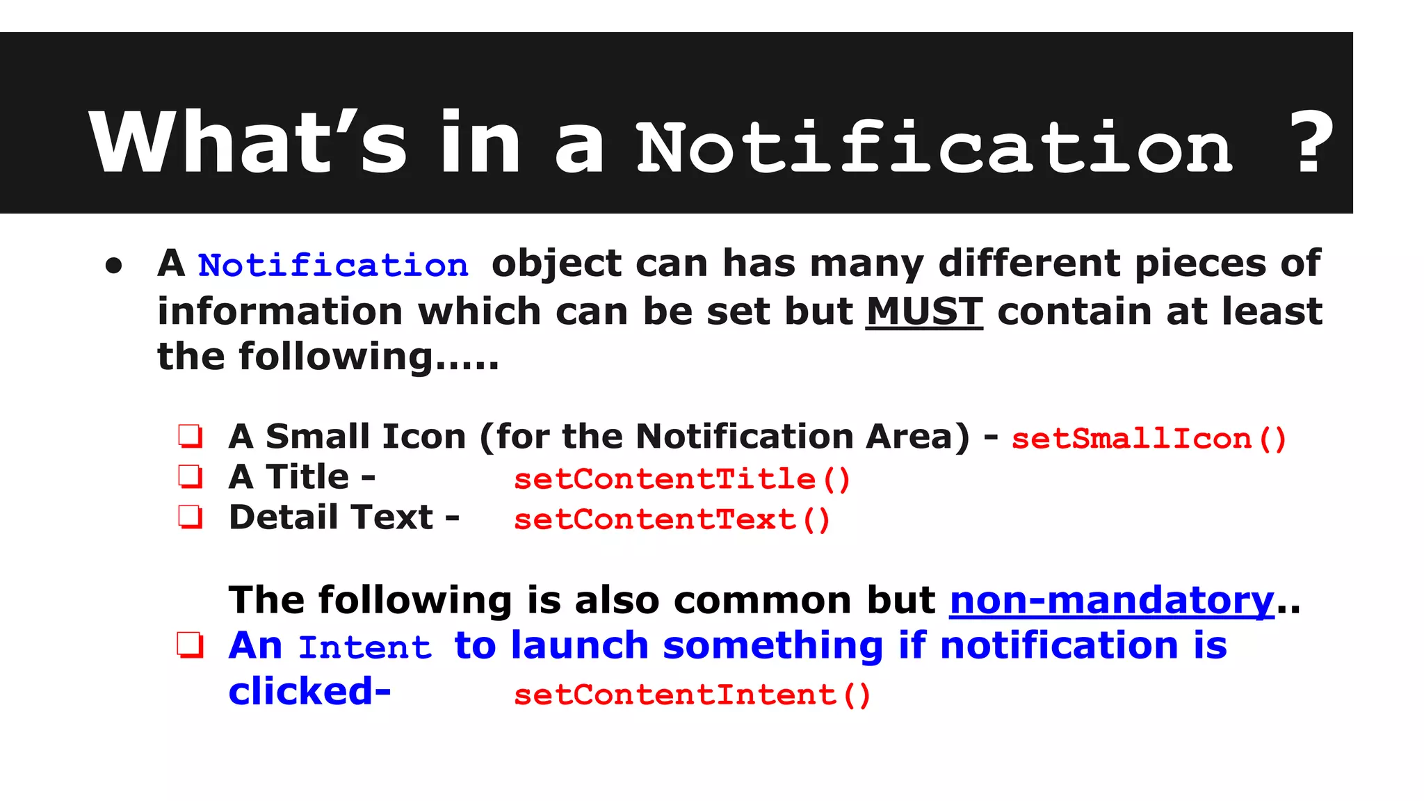What’s in a Notification ?
● A Notification object can has many different pieces of
information which can be set but MUST contain at least
the following…..
❏ A Small Icon (for the Notification Area) - setSmallIcon()
❏ A Title - setContentTitle()
❏ Detail Text - setContentText()
The following is also common but non-mandatory..
❏ An Intent to launch something if notification is
clicked- setContentIntent()
 