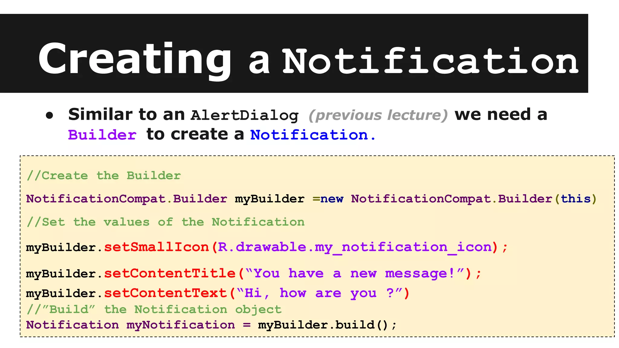 Creating a Notification
● Similar to an AlertDialog (previous lecture) we need a
Builder to create a Notification.
//Create the Builder
NotificationCompat.Builder myBuilder =new NotificationCompat.Builder(this)
//Set the values of the Notification
myBuilder.setSmallIcon(R.drawable.my_notification_icon);
myBuilder.setContentTitle(“You have a new message!”);
myBuilder.setContentText(“Hi, how are you ?”)
//”Build” the Notification object
Notification myNotification = myBuilder.build();
 