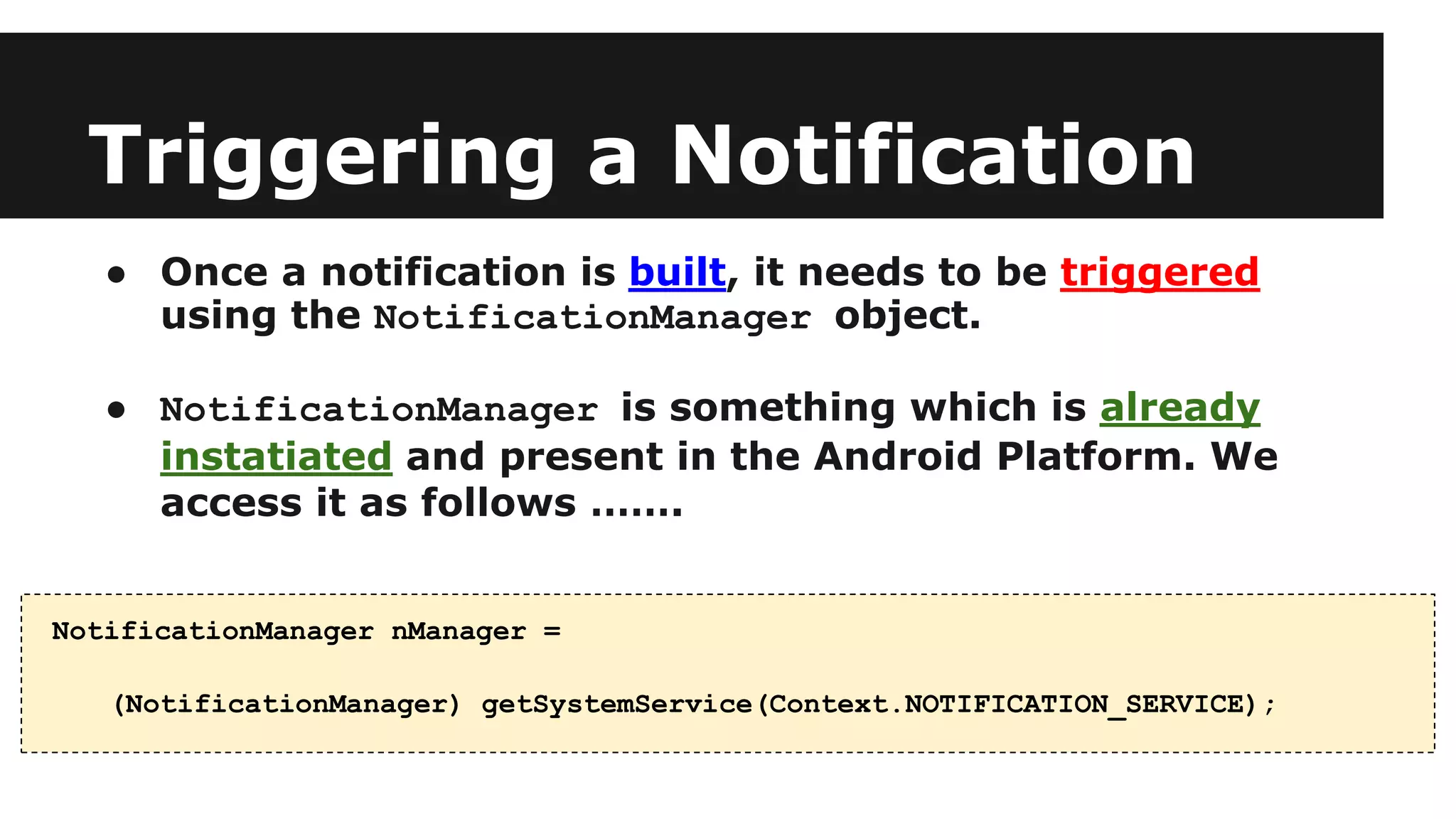 Triggering a Notification
● Once a notification is built, it needs to be triggered
using the NotificationManager object.
● NotificationManager is something which is already
instatiated and present in the Android Platform. We
access it as follows …….
NotificationManager nManager =
(NotificationManager) getSystemService(Context.NOTIFICATION_SERVICE);
 