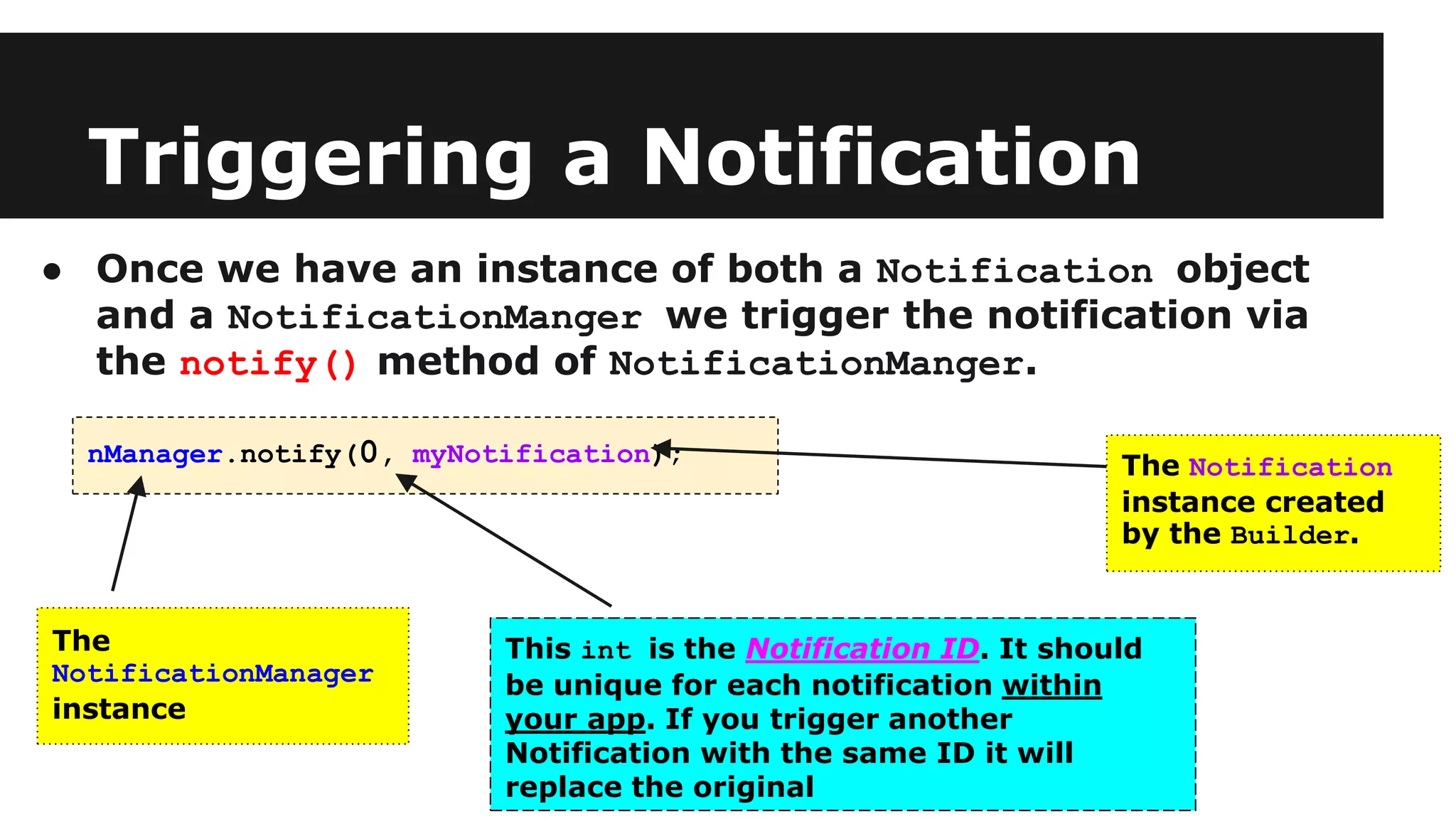 Triggering a Notification
● Once we have an instance of both a Notification object
and a NotificationManger we trigger the notification via
the notify() method of NotificationManger.
nManager.notify(0, myNotification);
The
NotificationManager
instance
The Notification
instance created
by the Builder.
This int is the Notification ID. It should
be unique for each notification within
your app. If you trigger another
Notification with the same ID it will
replace the original
 