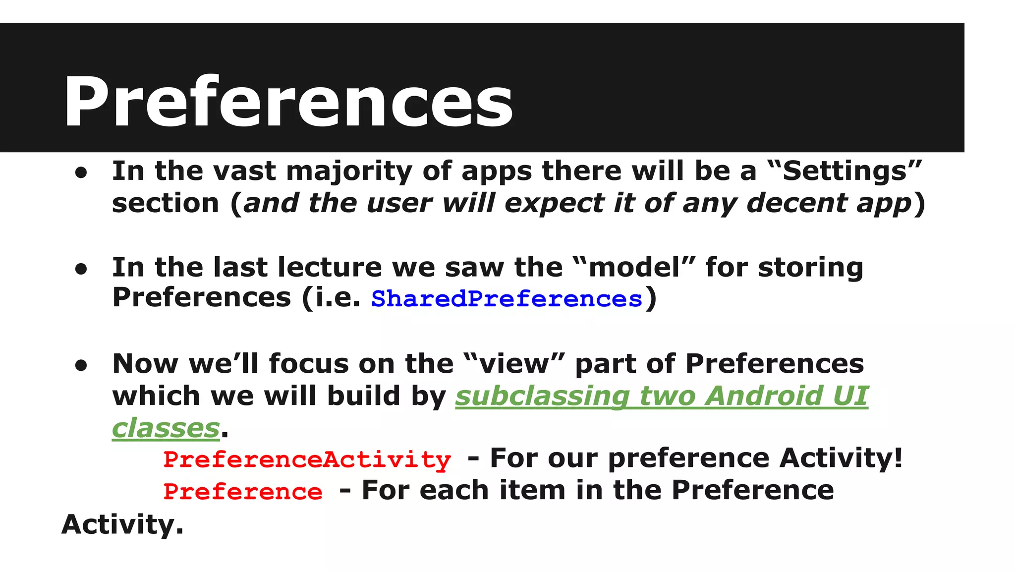 Preferences
● In the vast majority of apps there will be a “Settings”
section (and the user will expect it of any decent app)
● In the last lecture we saw the “model” for storing
Preferences (i.e. SharedPreferences)
● Now we’ll focus on the “view” part of Preferences
which we will build by subclassing two Android UI
classes.
PreferenceActivity - For our preference Activity!
Preference - For each item in the Preference
Activity.
 