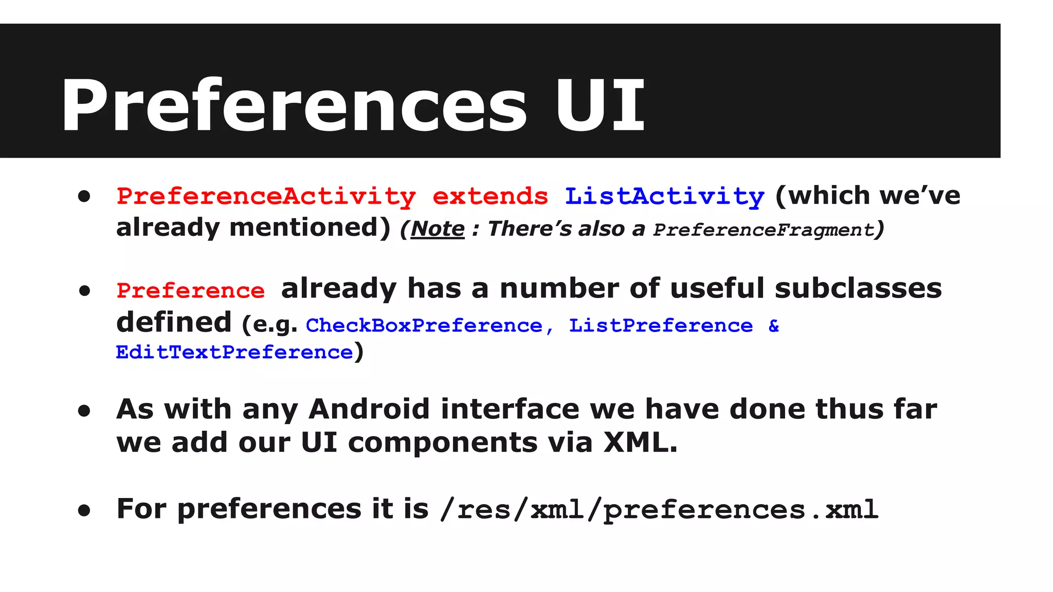 Preferences UI
● PreferenceActivity extends ListActivity (which we’ve
already mentioned) (Note : There’s also a PreferenceFragment)
● Preference already has a number of useful subclasses
defined (e.g. CheckBoxPreference, ListPreference &
EditTextPreference)
● As with any Android interface we have done thus far
we add our UI components via XML.
● For preferences it is /res/xml/preferences.xml
 