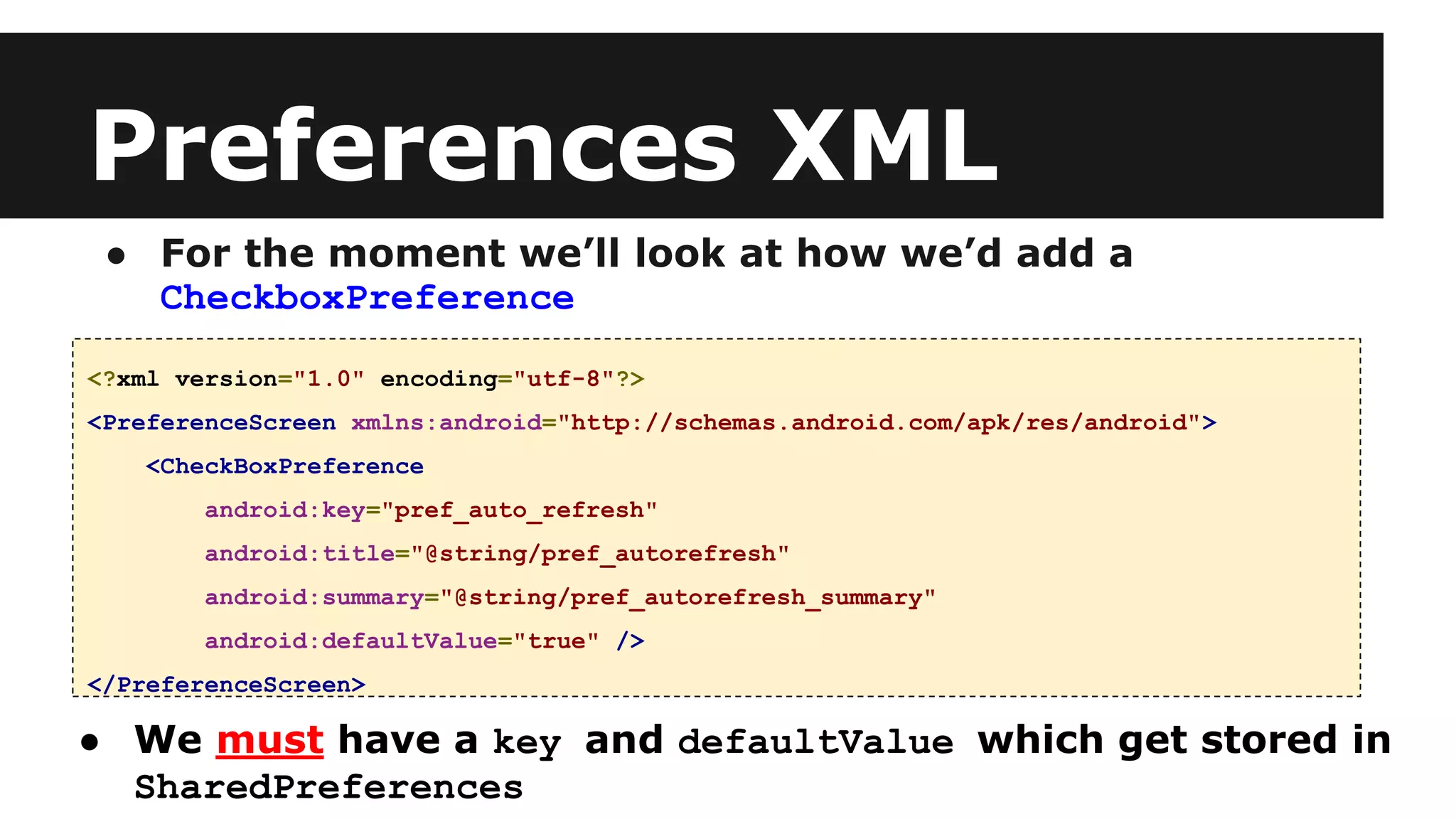 Preferences XML
● For the moment we’ll look at how we’d add a
CheckboxPreference
<?xml version="1.0" encoding="utf-8"?>
<PreferenceScreen xmlns:android="http://schemas.android.com/apk/res/android">
<CheckBoxPreference
android:key="pref_auto_refresh"
android:title="@string/pref_autorefresh"
android:summary="@string/pref_autorefresh_summary"
android:defaultValue="true" />
</PreferenceScreen>
● We must have a key and defaultValue which get stored in
SharedPreferences
 