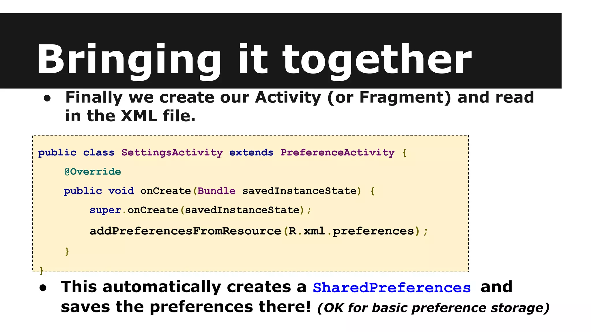 Bringing it together
● Finally we create our Activity (or Fragment) and read
in the XML file.
public class SettingsActivity extends PreferenceActivity {
@Override
public void onCreate(Bundle savedInstanceState) {
super.onCreate(savedInstanceState);
addPreferencesFromResource(R.xml.preferences);
}
}
● This automatically creates a SharedPreferences and
saves the preferences there! (OK for basic preference storage)
 
