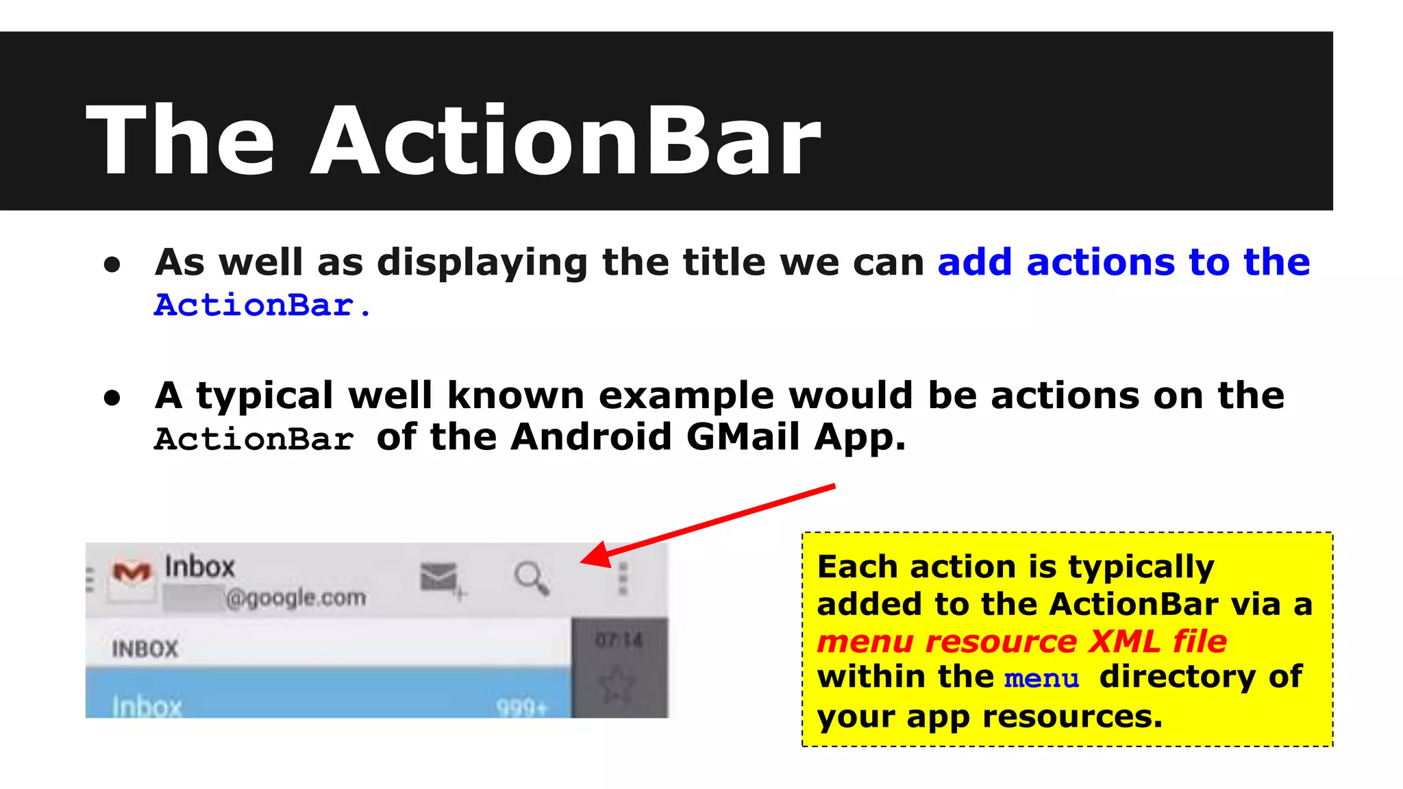 The ActionBar
● As well as displaying the title we can add actions to the
ActionBar.
● A typical well known example would be actions on the
ActionBar of the Android GMail App.
Each action is typically
added to the ActionBar via a
menu resource XML file
within the menu directory of
your app resources.
 