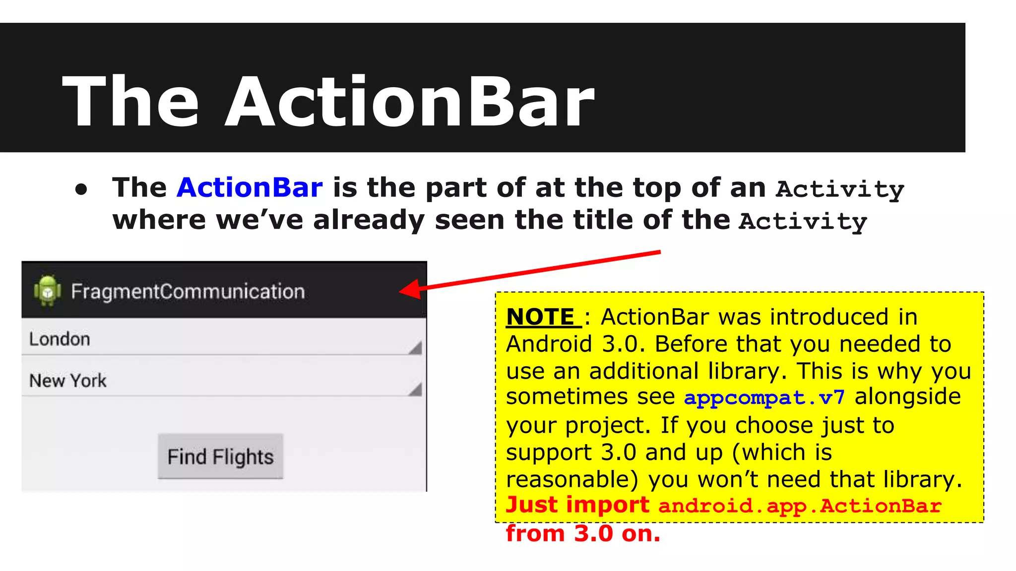 The ActionBar
● The ActionBar is the part of at the top of an Activity
where we’ve already seen the title of the Activity
NOTE : ActionBar was introduced in
Android 3.0. Before that you needed to
use an additional library. This is why you
sometimes see appcompat.v7 alongside
your project. If you choose just to
support 3.0 and up (which is
reasonable) you won’t need that library.
Just import android.app.ActionBar
from 3.0 on.
 