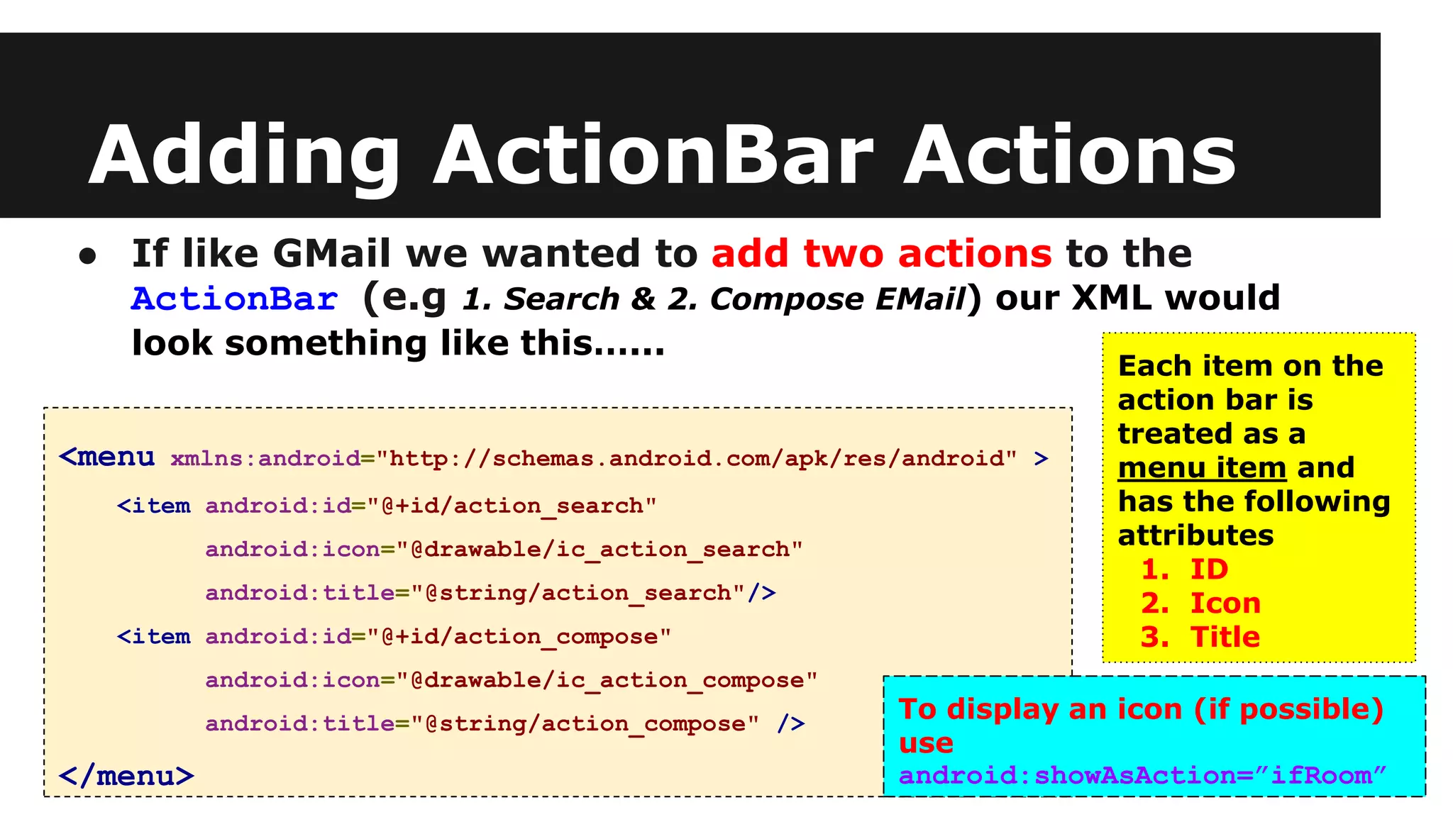 Adding ActionBar Actions
● If like GMail we wanted to add two actions to the
ActionBar (e.g 1. Search & 2. Compose EMail) our XML would
look something like this…...
<menu xmlns:android="http://schemas.android.com/apk/res/android" >
<item android:id="@+id/action_search"
android:icon="@drawable/ic_action_search"
android:title="@string/action_search"/>
<item android:id="@+id/action_compose"
android:icon="@drawable/ic_action_compose"
android:title="@string/action_compose" />
</menu>
Each item on the
action bar is
treated as a
menu item and
has the following
attributes
1. ID
2. Icon
3. Title
To display an icon (if possible)
use
android:showAsAction=”ifRoom”
 