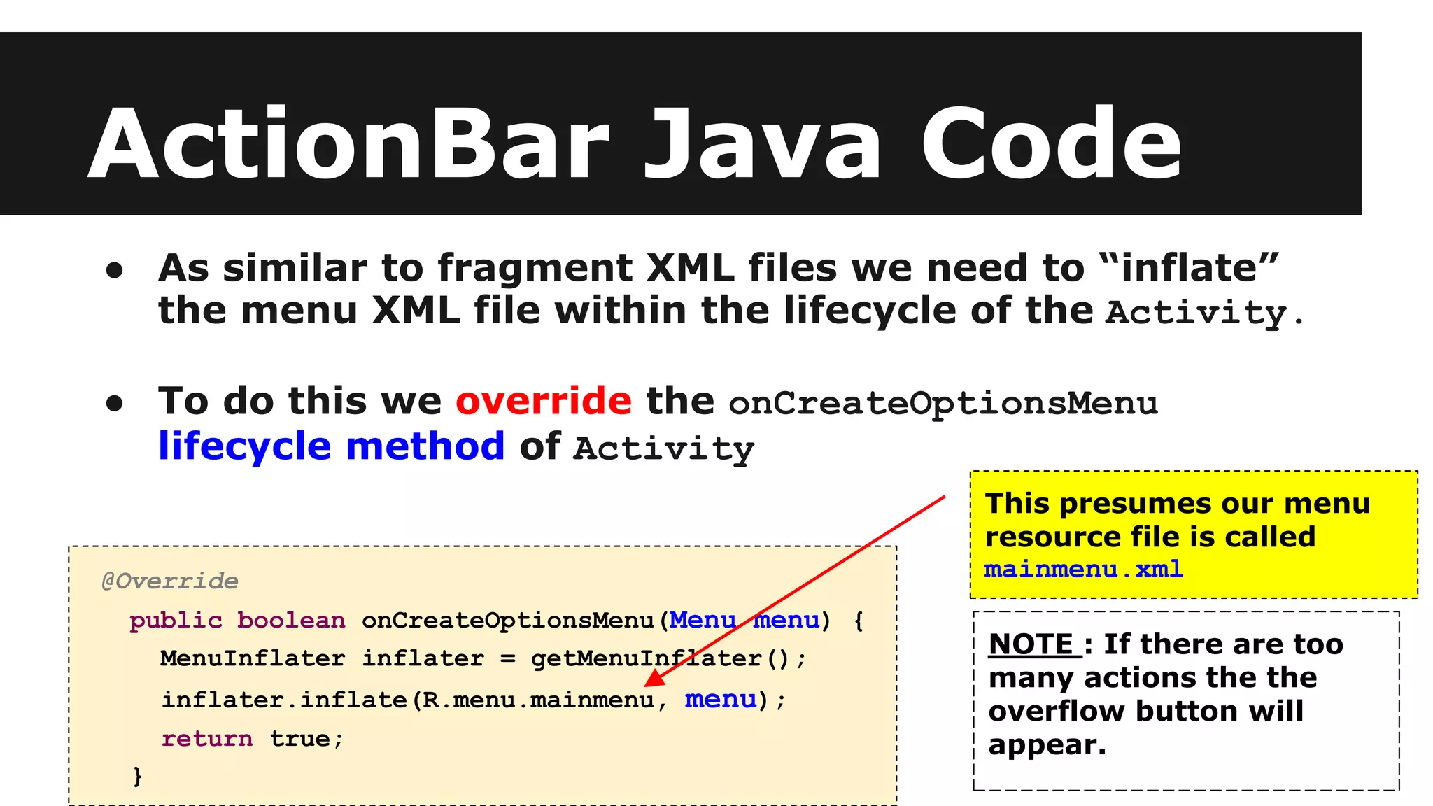 ActionBar Java Code
● As similar to fragment XML files we need to “inflate”
the menu XML file within the lifecycle of the Activity.
● To do this we override the onCreateOptionsMenu
lifecycle method of Activity
@Override
public boolean onCreateOptionsMenu(Menu menu) {
MenuInflater inflater = getMenuInflater();
inflater.inflate(R.menu.mainmenu, menu);
return true;
}
This presumes our menu
resource file is called
mainmenu.xml
NOTE : If there are too
many actions the the
overflow button will
appear.
 