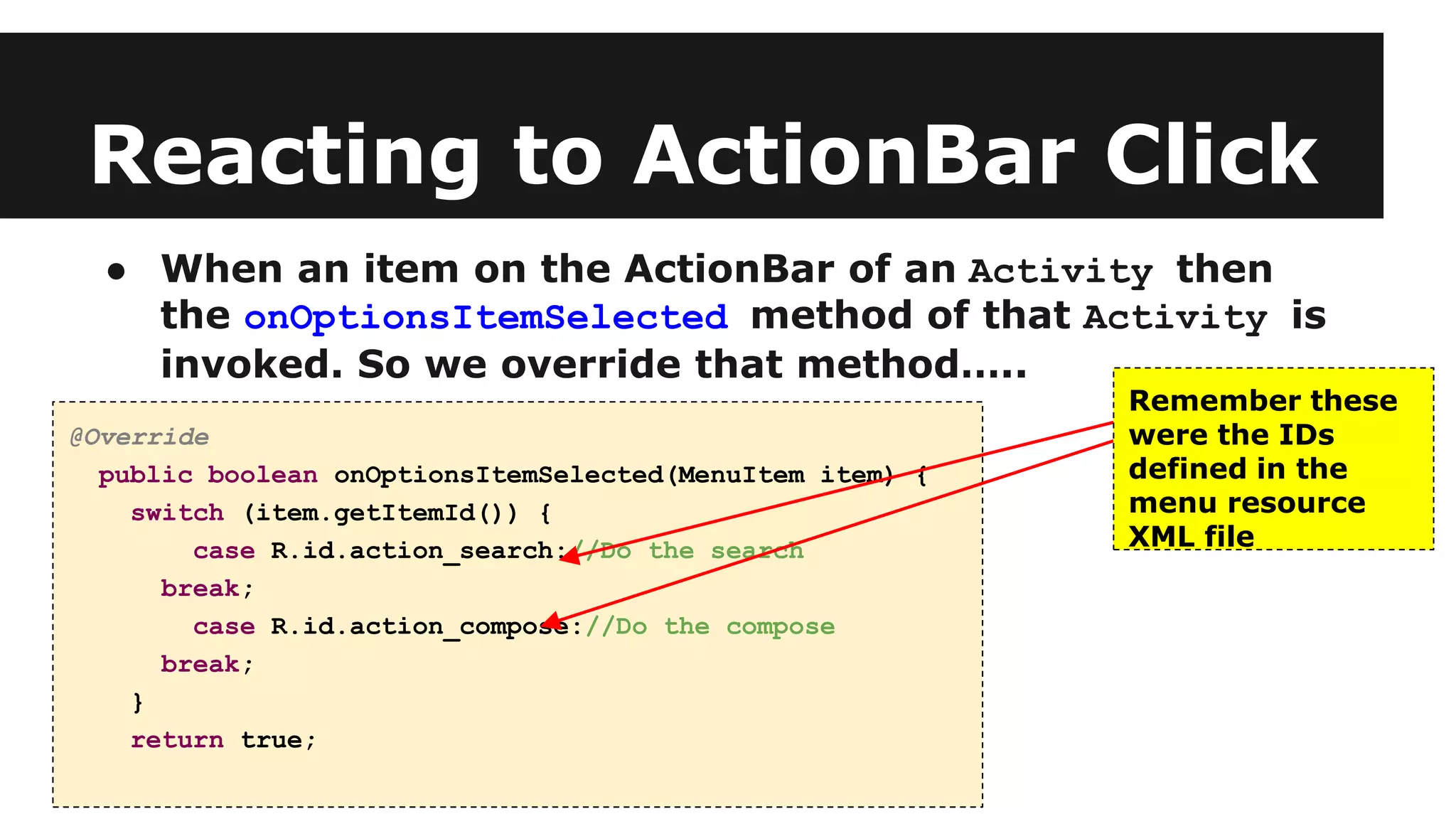 Reacting to ActionBar Click
● When an item on the ActionBar of an Activity then
the onOptionsItemSelected method of that Activity is
invoked. So we override that method…..
@Override
public boolean onOptionsItemSelected(MenuItem item) {
switch (item.getItemId()) {
case R.id.action_search://Do the search
break;
case R.id.action_compose://Do the compose
break;
}
return true;
Remember these
were the IDs
defined in the
menu resource
XML file
 