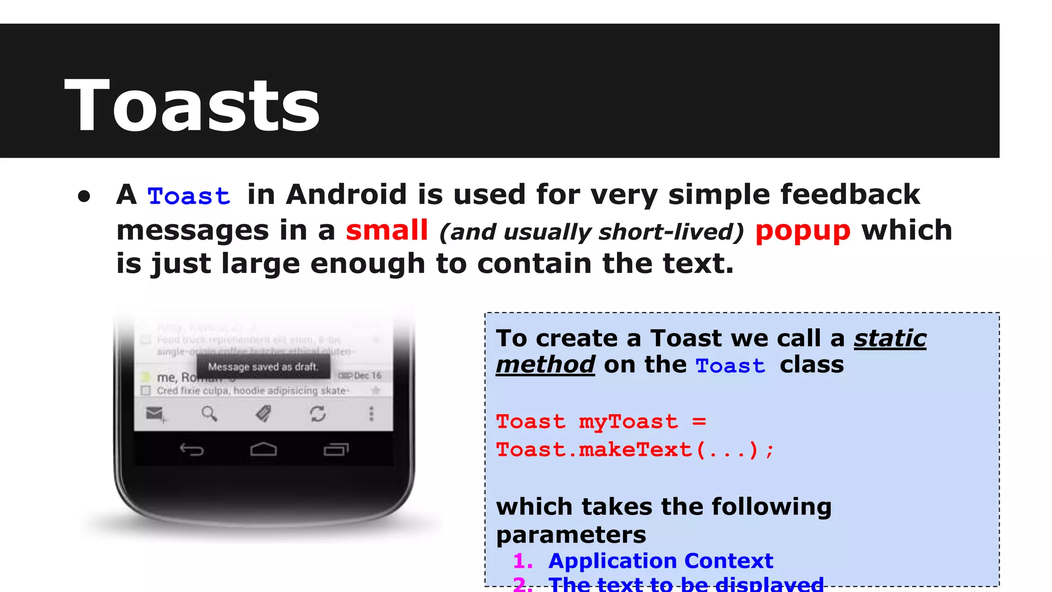 Toasts
● A Toast in Android is used for very simple feedback
messages in a small (and usually short-lived) popup which
is just large enough to contain the text.
To create a Toast we call a static
method on the Toast class
Toast myToast =
Toast.makeText(...);
which takes the following
parameters
1. Application Context
 