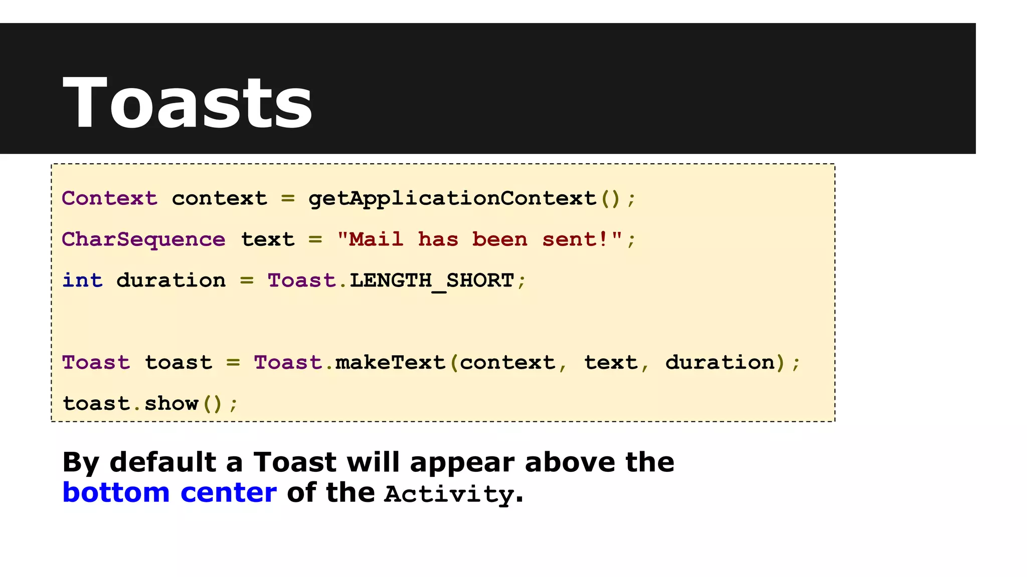 Toasts
Context context = getApplicationContext();
CharSequence text = "Mail has been sent!";
int duration = Toast.LENGTH_SHORT;
Toast toast = Toast.makeText(context, text, duration);
toast.show();
By default a Toast will appear above the
bottom center of the Activity.
 