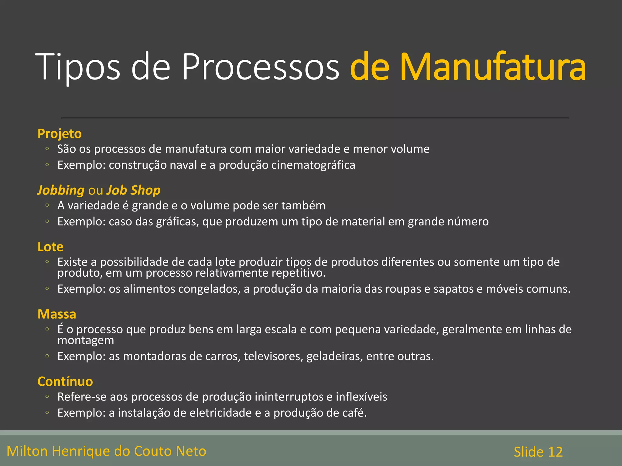 Tipos de Processos de Manufatura
Projeto
◦ São os processos de manufatura com maior variedade e menor volume
◦ Exemplo: construção naval e a produção cinematográfica
Jobbing ou Job Shop
◦ A variedade é grande e o volume pode ser também
◦ Exemplo: caso das gráficas, que produzem um tipo de material em grande número
Lote
◦ Existe a possibilidade de cada lote produzir tipos de produtos diferentes ou somente um tipo de
produto, em um processo relativamente repetitivo.
◦ Exemplo: os alimentos congelados, a produção da maioria das roupas e sapatos e móveis comuns.
Massa
◦ É o processo que produz bens em larga escala e com pequena variedade, geralmente em linhas de
montagem
◦ Exemplo: as montadoras de carros, televisores, geladeiras, entre outras.
Contínuo
◦ Refere-se aos processos de produção ininterruptos e inflexíveis
◦ Exemplo: a instalação de eletricidade e a produção de café.
Slide 12Milton Henrique do Couto Neto
 