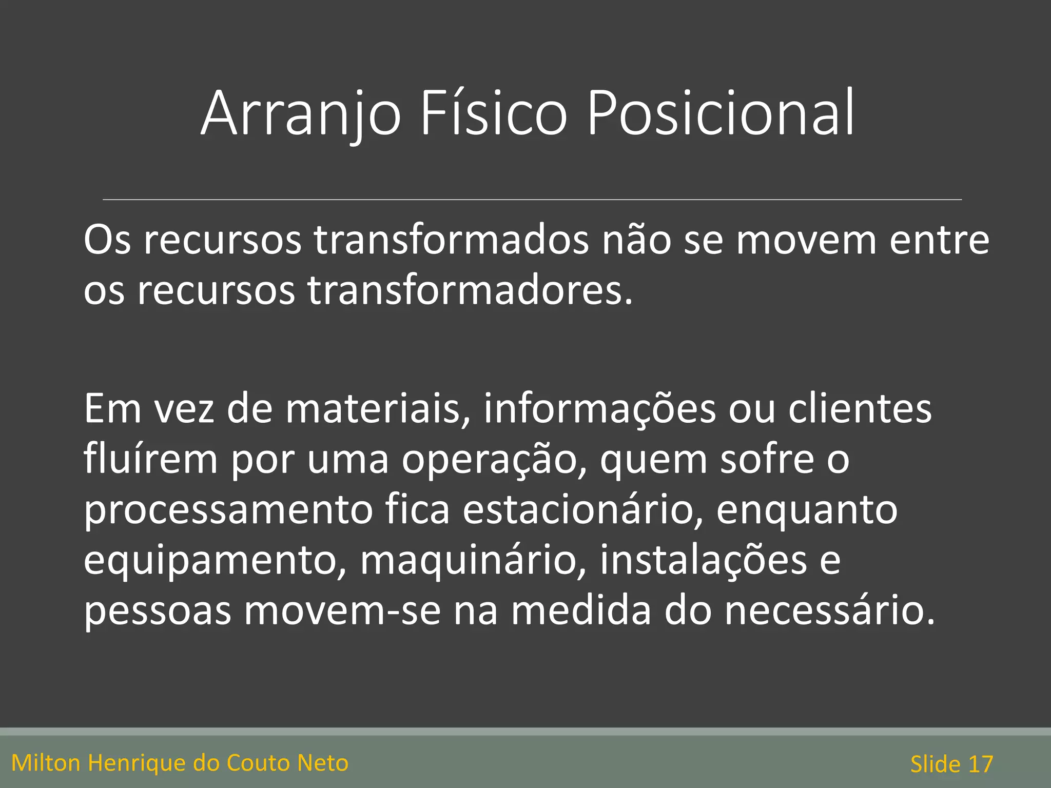 Arranjo Físico Posicional
Os recursos transformados não se movem entre
os recursos transformadores.
Em vez de materiais, informações ou clientes
fluírem por uma operação, quem sofre o
processamento fica estacionário, enquanto
equipamento, maquinário, instalações e
pessoas movem-se na medida do necessário.
Milton Henrique do Couto Neto Slide 17
 