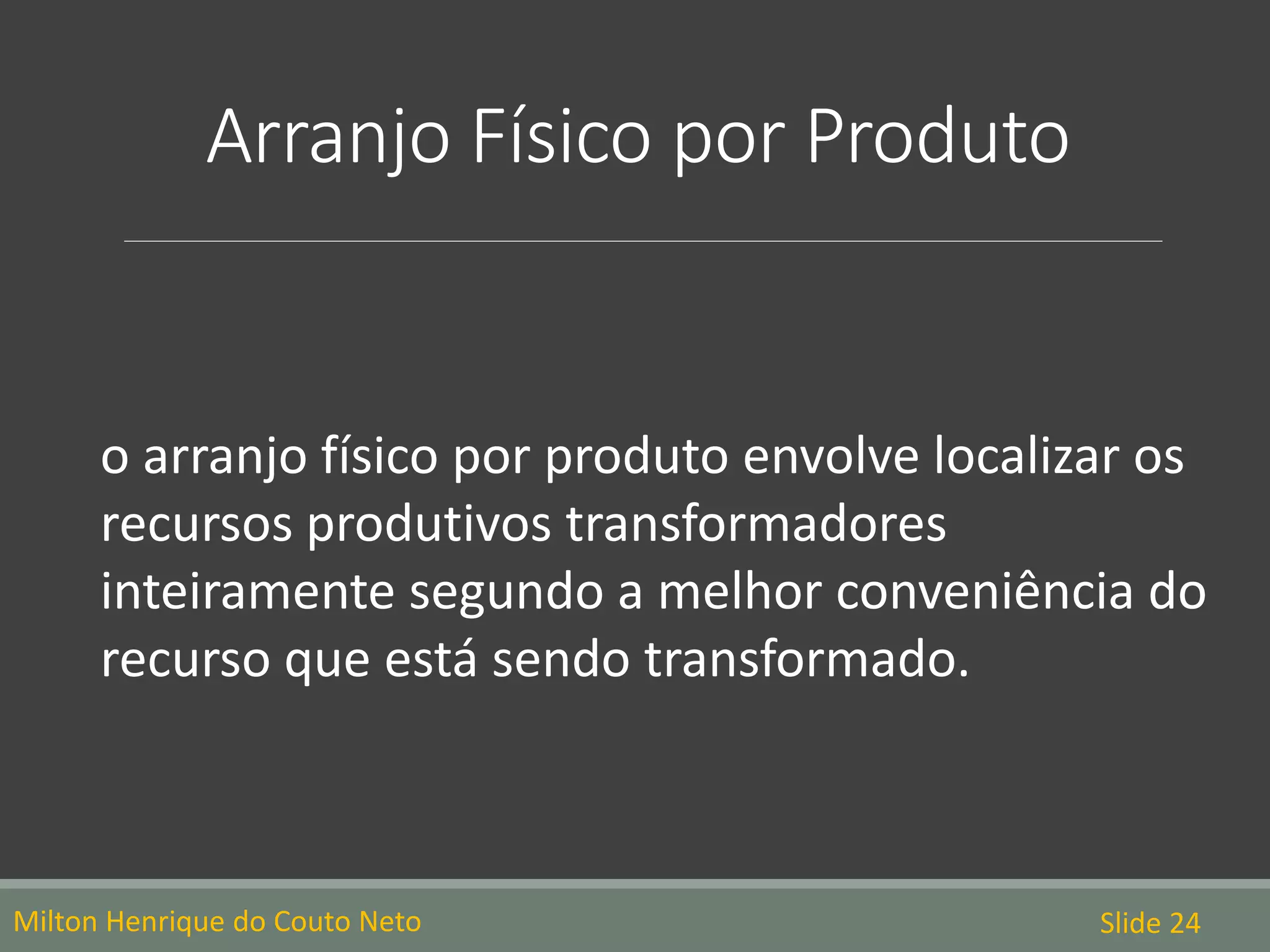 Arranjo Físico por Produto
o arranjo físico por produto envolve localizar os
recursos produtivos transformadores
inteiramente segundo a melhor conveniência do
recurso que está sendo transformado.
Milton Henrique do Couto Neto Slide 24
 