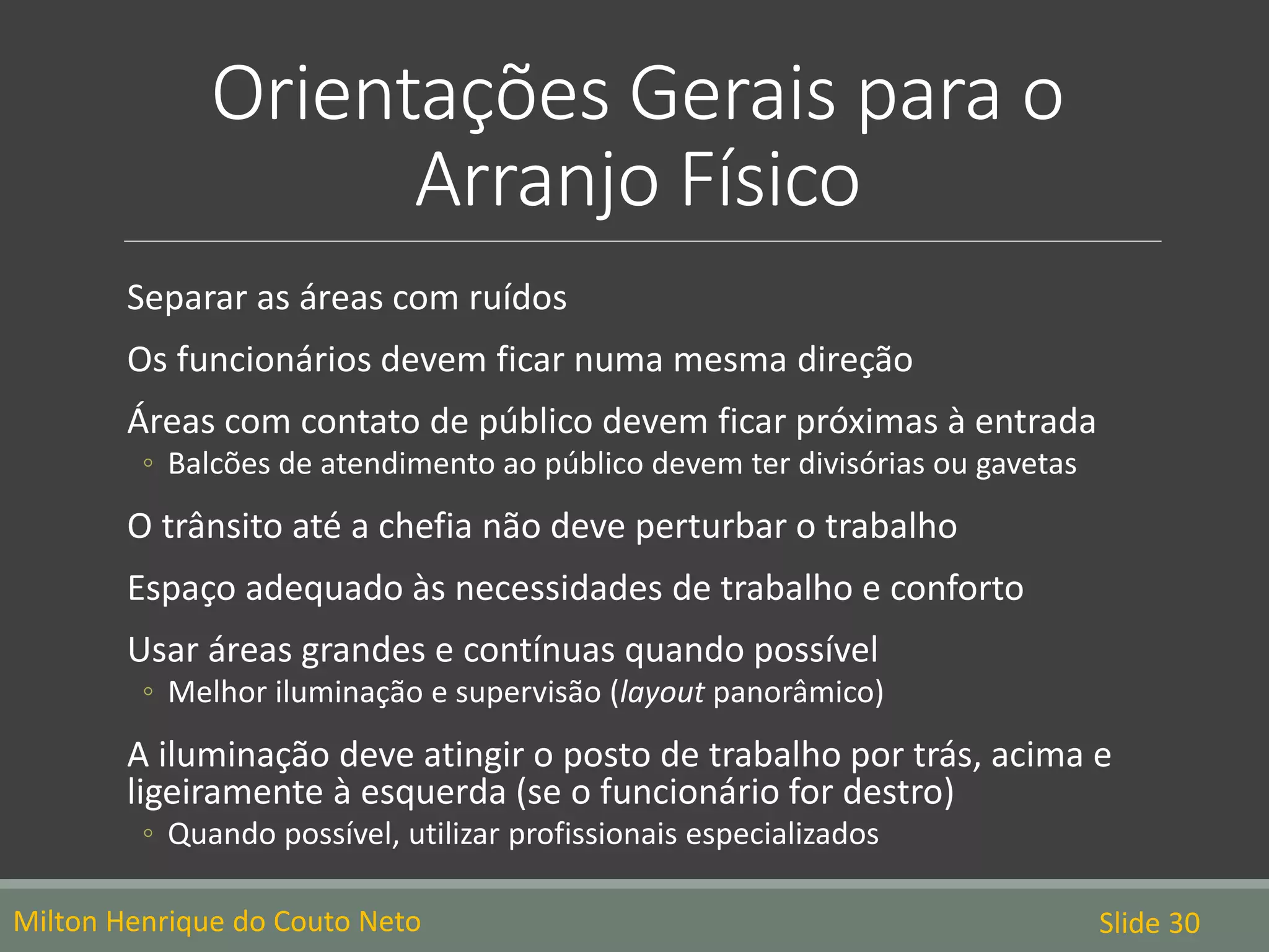 Orientações Gerais para o
Arranjo Físico
Milton Henrique do Couto Neto Slide 30
Separar as áreas com ruídos
Os funcionários devem ficar numa mesma direção
Áreas com contato de público devem ficar próximas à entrada
◦ Balcões de atendimento ao público devem ter divisórias ou gavetas
O trânsito até a chefia não deve perturbar o trabalho
Espaço adequado às necessidades de trabalho e conforto
Usar áreas grandes e contínuas quando possível
◦ Melhor iluminação e supervisão (layout panorâmico)
A iluminação deve atingir o posto de trabalho por trás, acima e
ligeiramente à esquerda (se o funcionário for destro)
◦ Quando possível, utilizar profissionais especializados
 