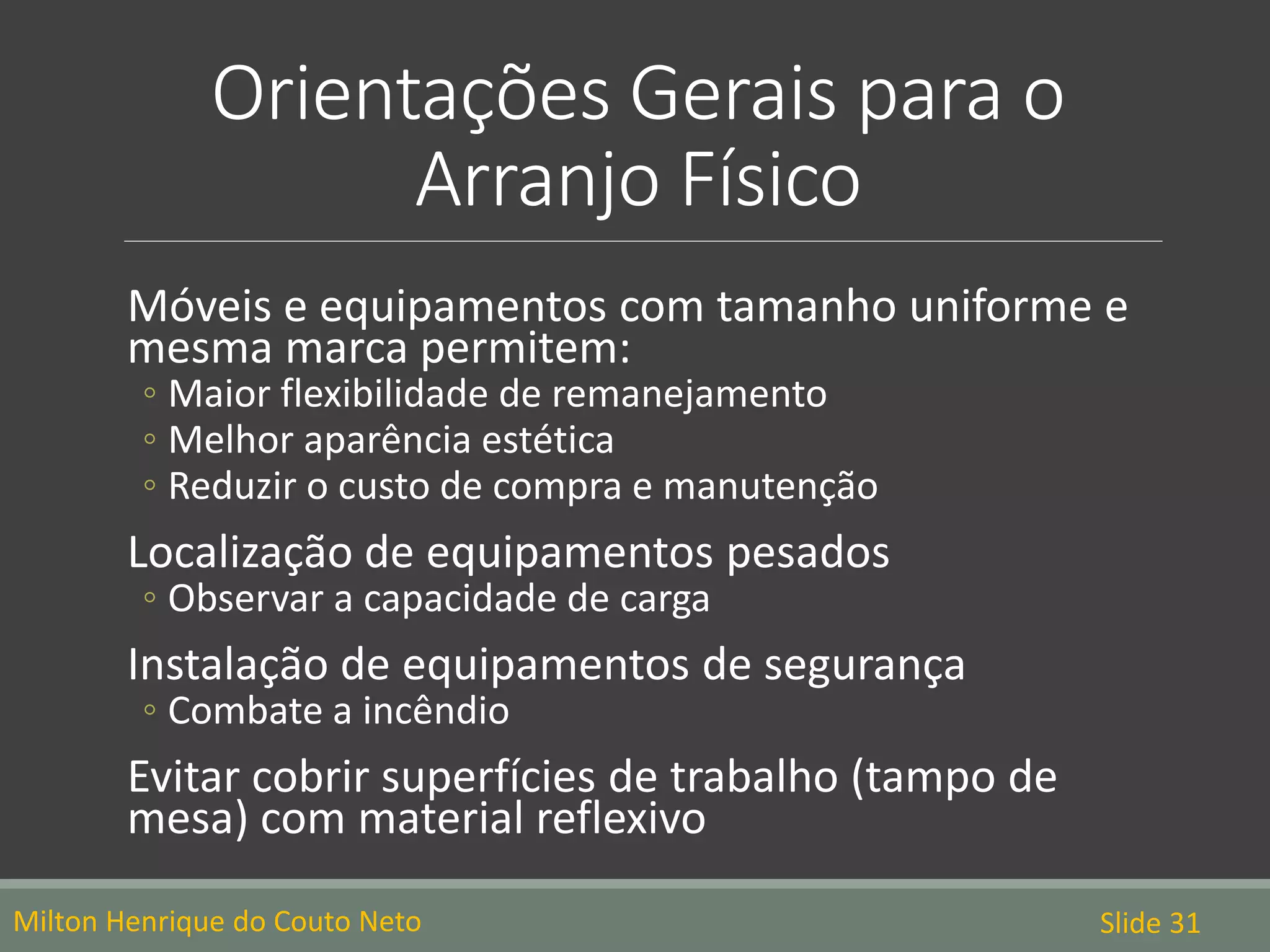 Orientações Gerais para o
Arranjo Físico
Milton Henrique do Couto Neto Slide 31
Móveis e equipamentos com tamanho uniforme e
mesma marca permitem:
◦ Maior flexibilidade de remanejamento
◦ Melhor aparência estética
◦ Reduzir o custo de compra e manutenção
Localização de equipamentos pesados
◦ Observar a capacidade de carga
Instalação de equipamentos de segurança
◦ Combate a incêndio
Evitar cobrir superfícies de trabalho (tampo de
mesa) com material reflexivo
 