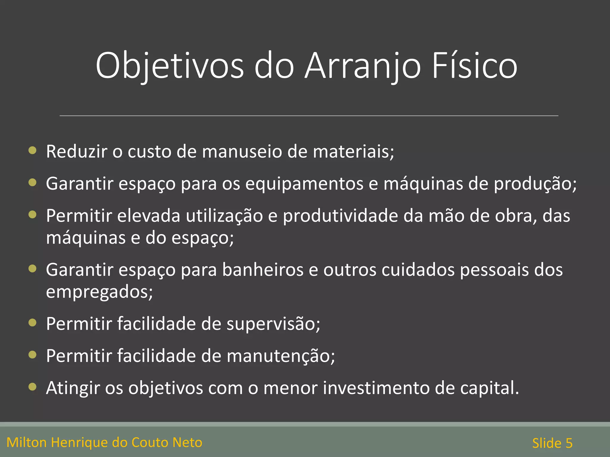 Objetivos do Arranjo Físico
Milton Henrique do Couto Neto Slide 5
 Reduzir o custo de manuseio de materiais;
 Garantir espaço para os equipamentos e máquinas de produção;
 Permitir elevada utilização e produtividade da mão de obra, das
máquinas e do espaço;
 Garantir espaço para banheiros e outros cuidados pessoais dos
empregados;
 Permitir facilidade de supervisão;
 Permitir facilidade de manutenção;
 Atingir os objetivos com o menor investimento de capital.
 