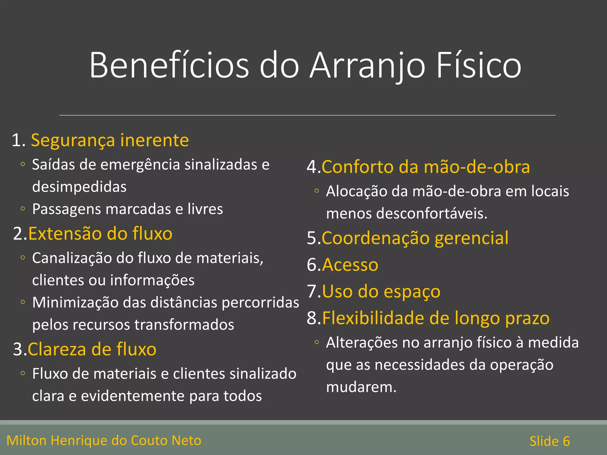 Benefícios do Arranjo Físico
1. Segurança inerente
◦ Saídas de emergência sinalizadas e
desimpedidas
◦ Passagens marcadas e livres
2.Extensão do fluxo
◦ Canalização do fluxo de materiais,
clientes ou informações
◦ Minimização das distâncias percorridas
pelos recursos transformados
3.Clareza de fluxo
◦ Fluxo de materiais e clientes sinalizado
clara e evidentemente para todos
4.Conforto da mão-de-obra
◦ Alocação da mão-de-obra em locais
menos desconfortáveis.
5.Coordenação gerencial
6.Acesso
7.Uso do espaço
8.Flexibilidade de longo prazo
◦ Alterações no arranjo físico à medida
que as necessidades da operação
mudarem.
Milton Henrique do Couto Neto Slide 6
 