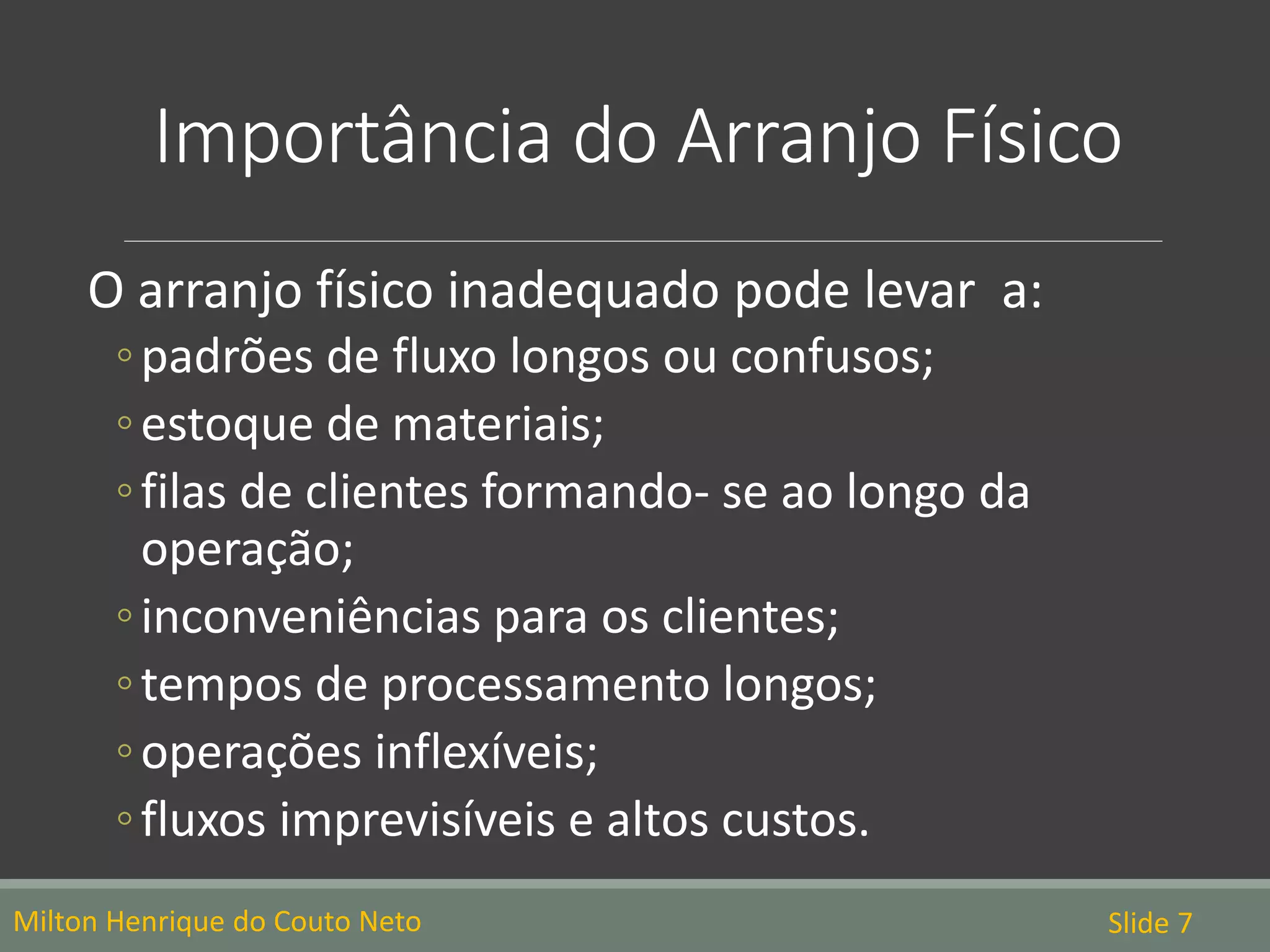 Importância do Arranjo Físico
O arranjo físico inadequado pode levar a:
◦padrões de fluxo longos ou confusos;
◦estoque de materiais;
◦filas de clientes formando- se ao longo da
operação;
◦inconveniências para os clientes;
◦tempos de processamento longos;
◦operações inflexíveis;
◦fluxos imprevisíveis e altos custos.
Milton Henrique do Couto Neto Slide 7
 