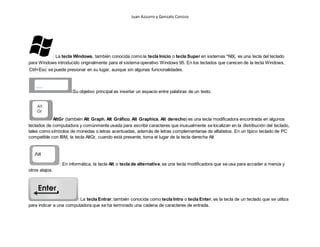 Juan Azzurro y Gonzalo Corsico
: La tecla Windows, también conocida como la tecla Inicio o tecla Super en sistemas *NIX, es una tecla del teclado
para Windows introducido originalmente para el sistema operativo Windows 95. En los teclados que carecen de la tecla Windows,
Ctrl+Esc se puede presionar en su lugar, aunque sin algunas funcionalidades.
:Su objetivo principal es insertar un espacio entre palabras de un texto.
AltGr (también Alt Graph, Alt Gráfico, Alt Graphics, Alt derecho) es una tecla modificadora encontrada en algunos
teclados de computadora y comúnmente usada para escribir caracteres que inusualmente se localizan en la distribución del teclado,
tales como símbolos de monedas o letras acentuadas, además de letras complementarias de alfabetos. En un típico teclado de PC
compatible con IBM, la tecla AltGr, cuando está presente, toma el lugar de la tecla derecha Alt
: En informática, la tecla Alt o tecla de alternativa, es una tecla modificadora que se usa para acceder a menús y
otros atajos.
: La tecla Entrar, también conocida como tecla Intro o tecla Enter, es la tecla de un teclado que se utiliza
para indicar a una computadora que se ha terminado una cadena de caracteres de entrada.
 