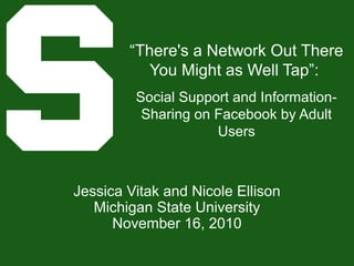 “There's a Network Out There
You Might as Well Tap”:
Social Support and Information-
Sharing on Facebook by Adult
Users
Jessica Vitak and Nicole Ellison
Michigan State University
November 16, 2010
 