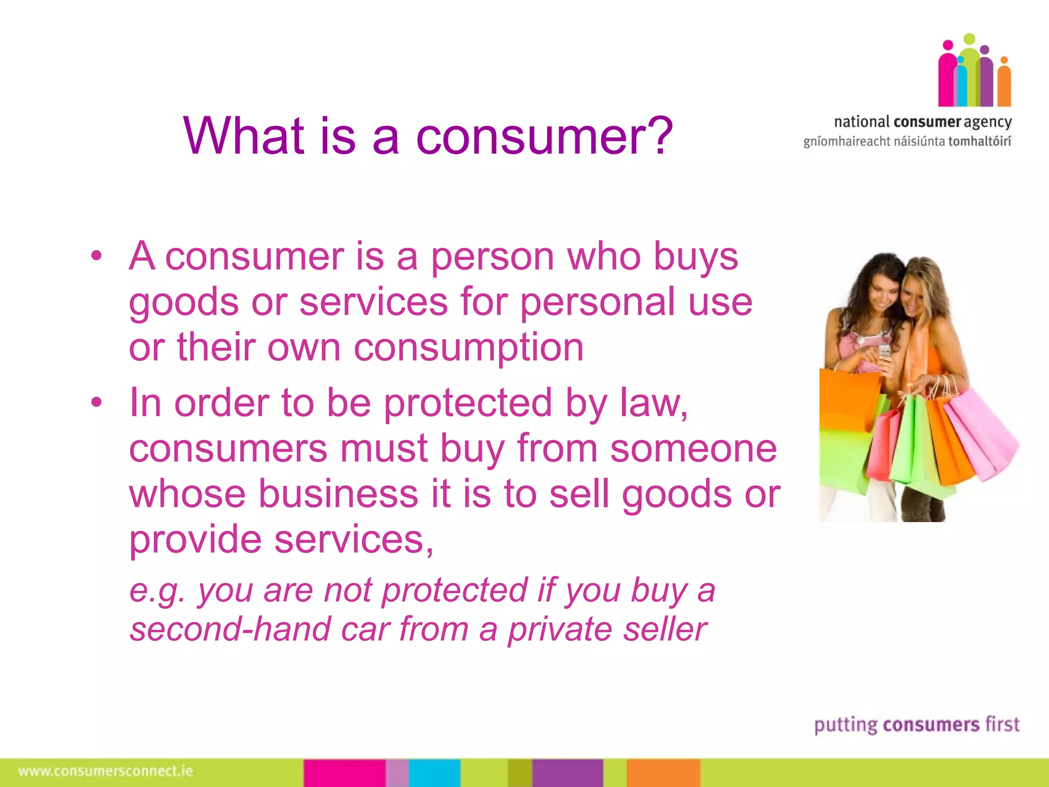What is a consumer? A consumer is a person who buys goods or services for personal use or their own consumption In order to be protected by law, consumers must buy from someone whose business it is to sell goods or provide services,  e.g. you are not protected if you buy a second-hand car from a private seller 