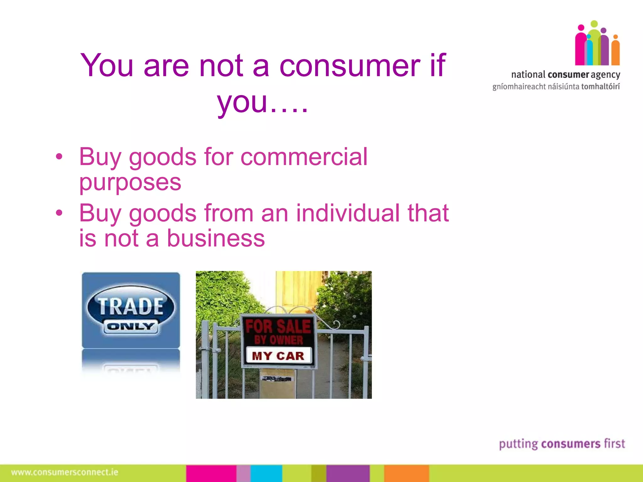 You are not a consumer if you…. Buy goods for commercial purposes Buy goods from an individual that is not a business 