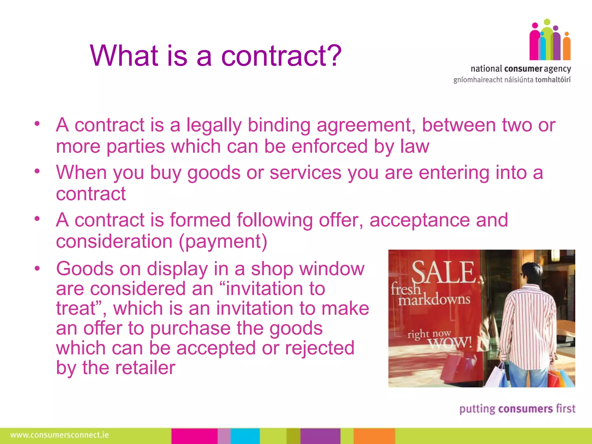 What is a contract? Goods on display in a shop window are considered an “invitation to treat”, which is an invitation to make an offer to purchase the goods which can be accepted or rejected by the retailer A contract is a legally binding agreement, between two or more parties which can be enforced by law When you buy goods or services you are entering into a contract A contract is formed following offer, acceptance and consideration (payment) 