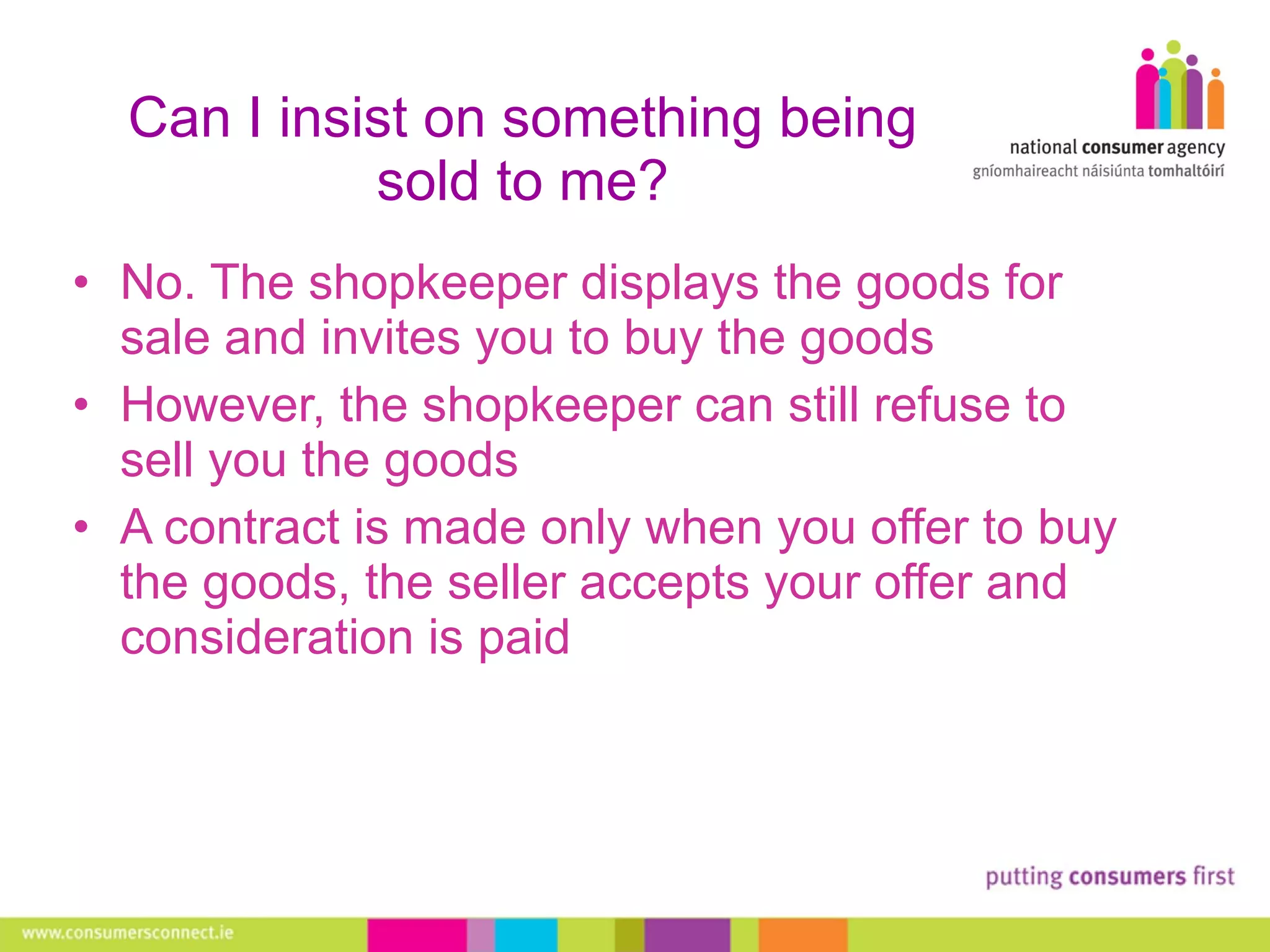 Can I insist on something being sold to me? No. The shopkeeper displays the goods for sale and invites you to buy the goods However, the shopkeeper can still refuse to sell you the goods A contract is made only when you  offer to buy the goods, the seller accepts your offer and consideration is paid 