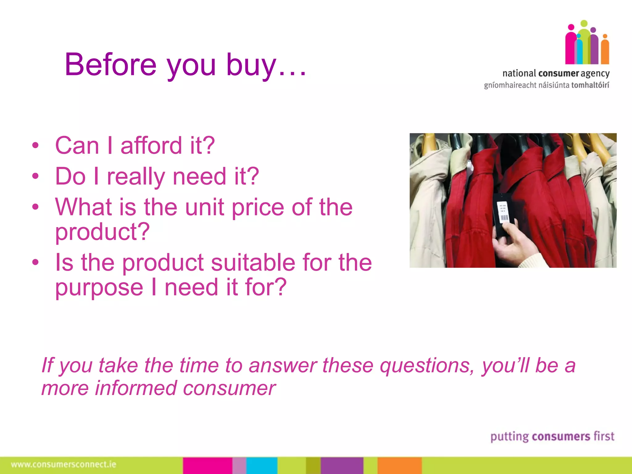 Before you buy… Can I afford it?  Do I really need it?  What is the unit price of the product?  Is the product suitable for the purpose I need it for? If you take the time to answer these questions, you’ll be a more informed consumer  
